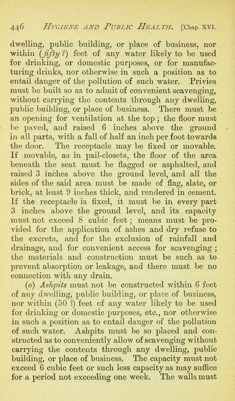 dwelling, public building, or place of business, nor within {fifty ?) feet of any water likely to be used for drinking, or domestic purposes, or for manufac- turing drinks, nor otherwise in such a position as to entail danger of the pollution of such water. Privies must be built so as to admit of convenient scavenging, without carrying the contents through any dwelling, public building, or place of business. There must be an opening for ventilation at the top; the floor must be paved, and raised 6 inches above the ground in all parts, with a fall of half an inch per foot towards the door. The receptacle may be fixed or movable. If movable, as in pail-closets^ the floor of the area beneath the seat must be flagged or asphalted, and raised 3 inches above the ground level, and all the sides of the said area must be made of flag, slate, or brick, at least 9 inches thick, and rendered in cement. If the receptacle is flxecl, it must be in every part 3 inches above the ground level, and its capacity must not exceed 8 cubic feet; means must be pro- vided for the application of ashes and dry refuse to the excreta, and for the exclusion of rainfall and drainage, and for convenient access for scavenging ; the materials and construction must be such as to prevent absorption or leakage, and there must be no connection with any drain. (o) Ashpits must not be constructed within 6 feet of any dwelling, public building, or place of business, nor within (50 '?) feet of any water likely to be used for drinking or domestic purposes, etc., nor otherwise in such a position as to entail danger of the pollution of such water. Ashpits mnst be so placed and con- structed as to conveniently allow of scavenging without carrying the contents through any dwelling, public building, or place of business. The capacity must not exceed 6 cubic feet or such less capacity as may suffice for a period not exceeding one week. The walls must