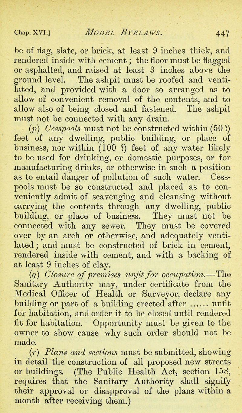 be of tiag, slate, or brick, at least 9 inches thick, and rendered inside with cement; the floor must be flagged or asphalted, and raised at least 3 inches above the ground level. The ashpit must be roofed and venti- lated, and provided with a door so arranged as to allow of convenient removal of the contents, and to allow also of being closed and fastened. The ashpit must not be connected with any drain. (p) Cessioools must not be constructed within (50 ?) feet of any dwelling, public building, or place of business, nor within (100 1) feet of any water likely to be used for drinking, or domestic purposes, or for manufacturing drinks, or otherwise in such a position as to entail danger of pollution of such water. Cess- pools must be so constructed and placed as to con- veniently admit of scavenging and cleansing without carrying the contents through any dwelling, public building, or place of business. They must not be connected with any sewer. They must be covered over by an arch or otherwise, and adequately venti- lated j and must be constructed of brick in cement, rendered inside with cement, and with a backing of at least 9 inches of clay. {q) Closure of ^premises unfit for occupation.—The Sanitary Authority may, under certificate from the Medical Officer of Health or Surveyor, declare any building or part of a building erected after unfit for habitation, and order it to be closed until rendered fit for habitation. Opportunity must be given to the owner to show cause why such order should not be made. (r) Plans and sections must be submitted, showing in detail the construction of all proposed new streets or buildings. (The Public Health Act, section 158, requires that the Sanitary Authority shall signify their approval or disapproval of the plans within a month after receiving them.)