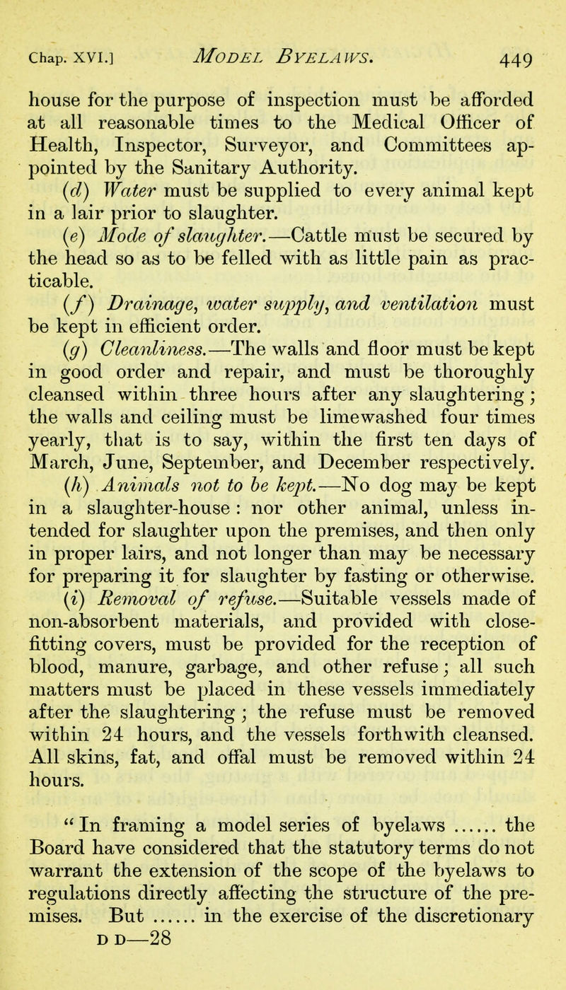 house for the purpose of inspection must be afforded at all reasonable times to the Medical Officer of Health, Inspector, Surveyor, and Committees ap- pointed by the Sanitary Authority. (cl) Water must be supplied to every animal kept in a lair prior to slaughter. (e) Mode of slaughter.—Cattle must be secured by the head so as to be felled with as little pain as prac- ticable. (y) Drainage^ loater supply^ and ventilation must be kept in efficient order. (g) Cleanliness.—The walls and floor must be kept in good order and repair, and must be thoroughly cleansed within three hours after any slaughtering; the walls and ceiling must be limewashed four times yearly, that is to say, within the first ten days of March, June, September, and December respectively. (A) Animals not to he kept.—No dog may be kept in a slaughter-house: nor other animal, unless in- tended for slaughter upon the premises, and then only in proper lairs, and not longer than may be necessary for preparing it for slaughter by fasting or otherwise. (i) Removal of refuse.—Suitable vessels made of non-absorbent materials, and provided with close- fitting covers, must be provided for the reception of blood, manure, garbage, and other refuse; all such matters must be placed in these vessels immediately after the slaughtering ; the refuse must be removed within 24 hours, and the vessels forthwith cleansed. All skins, fat, and ofiTal must be removed within 24 hours.  In framing a model series of byelaws the Board have considered that the statutory terms do not warrant the extension of the scope of the byelaws to regulations directly affecting the structure of the pre- mises. But in the exercise of the discretionary DD—28