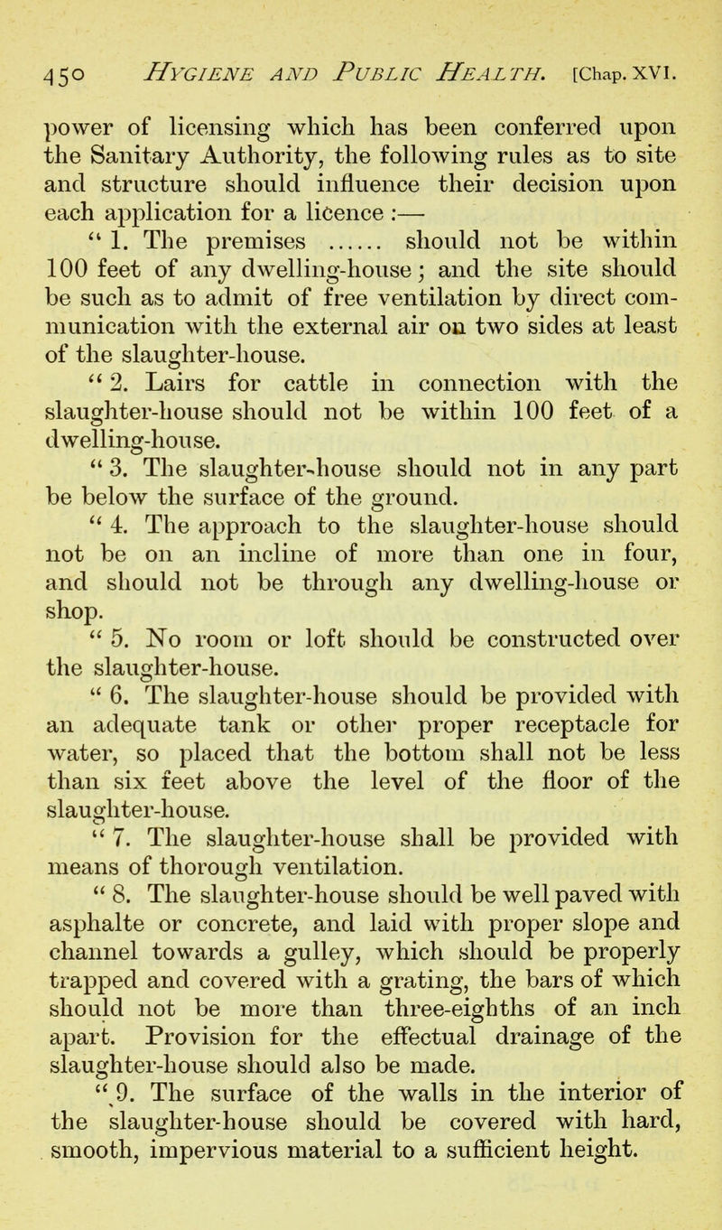 power of licensing which has been conferred upon the Sanitary Authority, the following rules as to site and structure should influence their decision upon each application for a licence :— 1. The premises should not be within 100 feet of any dwelling-house; and the site should be such as to admit of free ventilation by direct com- munication with the external air on two sides at least of the slaughter-house. 2. Lairs for cattle in connection with the slaughter-house should not be within 100 feet of a d welling-hou se. 3. The slaughter-house should not in any part be below the surface of the ground. 4. The approach to the slaughter-house should not be on an incline of more than one in four, and should not be through any dwelling-house or shop. 5. No room or loft should be constructed over the slaughter-house. 6. The slaughter-house should be provided with an adequate tank or other proper receptacle for water, so placed that the bottom shall not be less than six feet above the level of the floor of the slaughter-house. 7. The slaughter-house shall be provided with means of thorough ventilation.  8. The slaughter-house should be well paved with asphalte or concrete, and laid with proper slope and channel towards a gulley, which should be properly trapped and covered with a grating, the bars of which should not be more than three-eighths of an inch apart. Provision for the effectual drainage of the slaughter-house should also be made. '^ 9. The surface of the walls in the interior of the slaughter-house should be covered with hard, smooth, impervious material to a sufficient height.