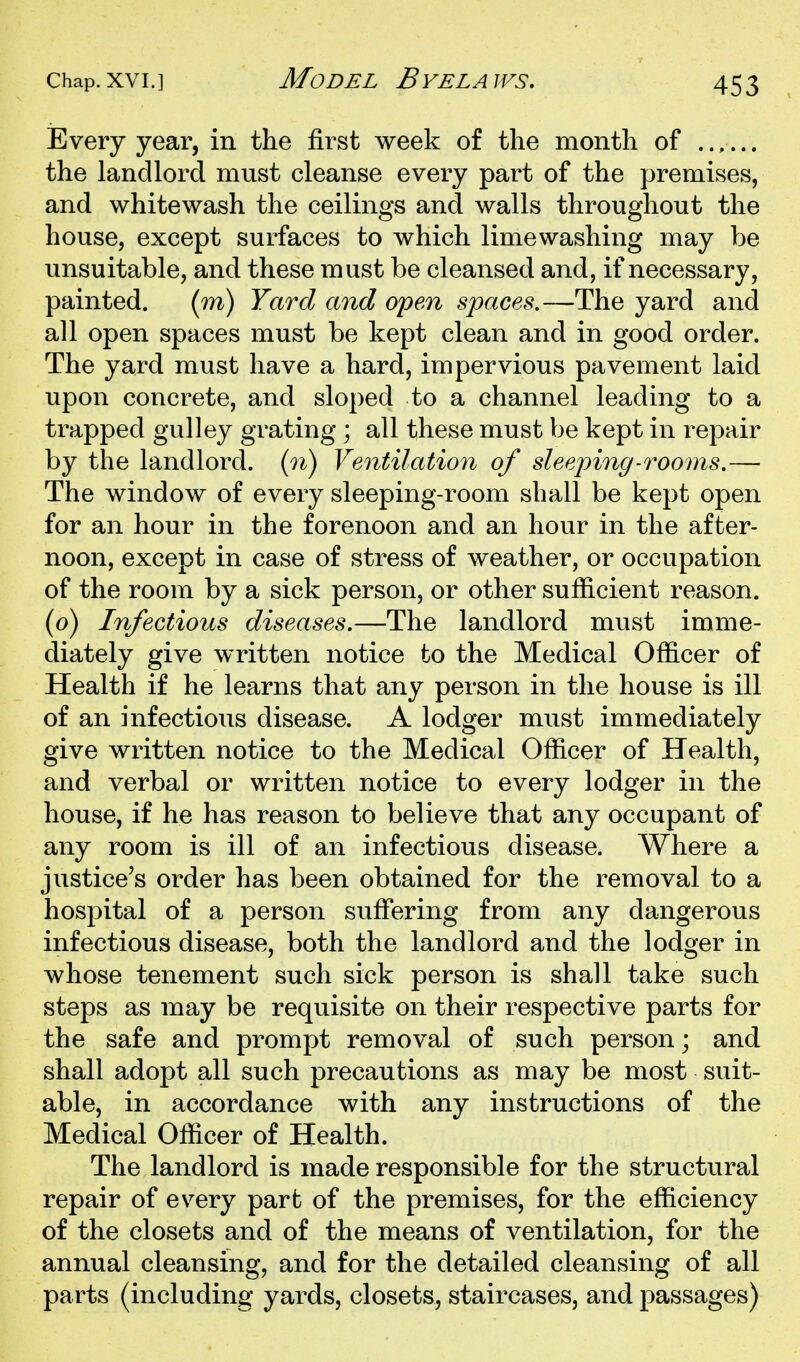 Every year, in the first week of the month of ...... the landlord must cleanse every part of the premises, and whitewash the ceilings and walls throughout the house, except surfaces to which limewashing may be unsuitable, and these must be cleansed and, if necessary, painted. (m) Yard and open spaces.—The yard and all open spaces must be kept clean and in good order. The yard must have a hard, impervious pavement laid upon concrete, and sloped to a channel leading to a trapped gulley grating ; all these must be kept in rej^air by the landlord, {n) Ventilation of sleeping-rooms.— The window of every sleeping-room shall be kept open for an hour in the forenoon and an hour in the after- noon, except in case of stress of weather, or occupation of the room by a sick person, or other sufficient reason, (o) Infectious diseases.—The landlord must imme- diately give written notice to the Medical Officer of Health if he learns that any person in the house is ill of an infectious disease. A lodger must immediately give written notice to the Medical Officer of Health, and verbal or written notice to every lodger in the house, if he has reason to believe that any occupant of any room is ill of an infectious disease. Where a justice's order has been obtained for the removal to a hospital of a person suffering from any dangerous infectious disease, both the landlord and the lodger in whose tenement such sick person is shall take such steps as may be requisite on their respective parts for the safe and prompt removal of such person; and shall adopt all such precautions as may be most suit- able, in accordance with any instructions of the Medical Officer of Health. The landlord is made responsible for the structural repair of every part of the premises, for the efficiency of the closets and of the means of ventilation, for the annual cleansing, and for the detailed cleansing of all parts (including yards, closets, staircases, and passages)