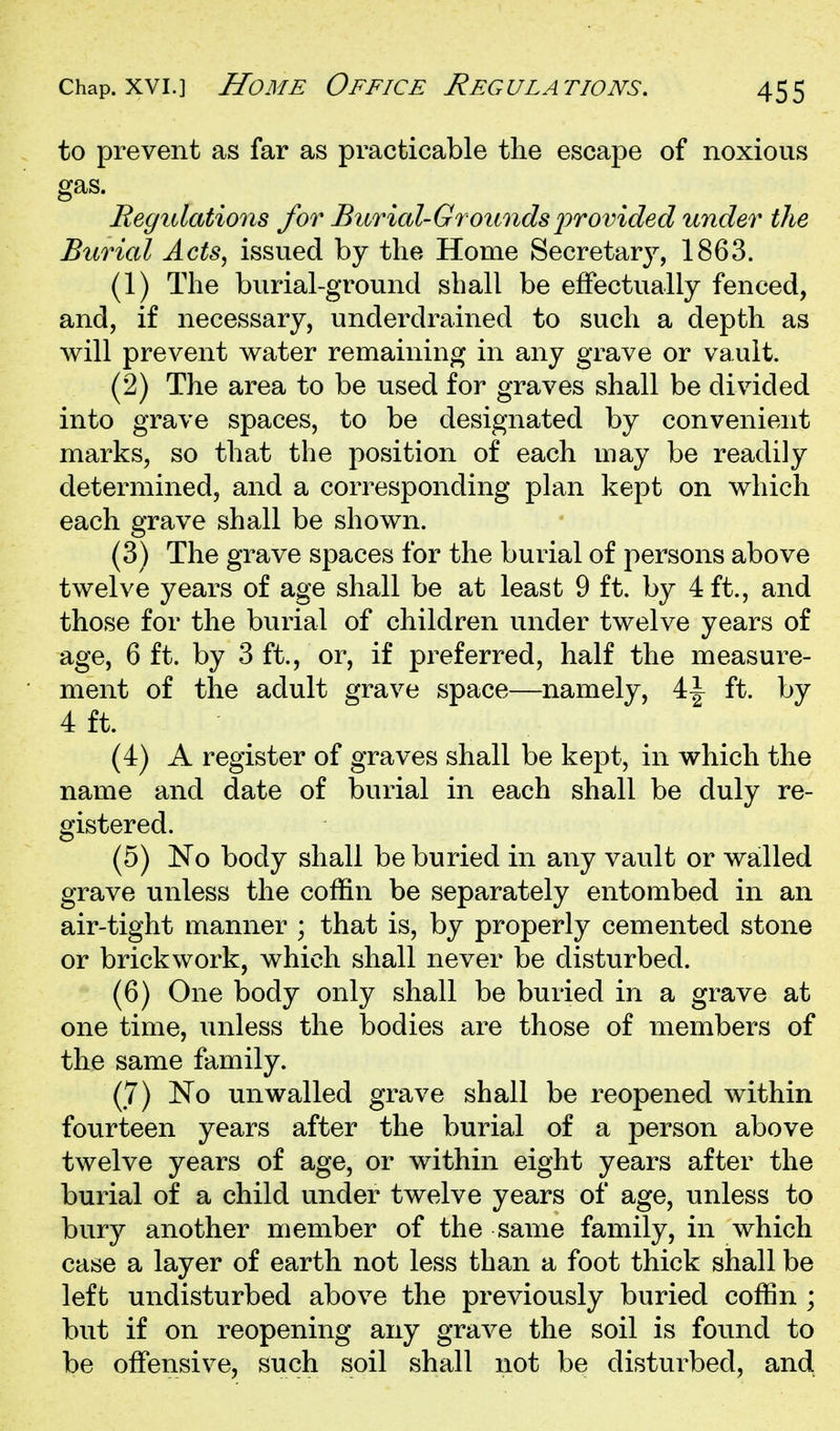 to prevent as far as practicable the escape of noxious gas. Regulations for Burial-Grounds2^Tovided under the Burial Acts, issued by the Home Secretary, 1863. (1) The burial-ground shall be effectually fenced, and, if necessary, underdrained to such a depth as will prevent water remaining in any grave or vault. (2) The area to be used for graves shall be divided into grave spaces, to be designated by convenient marks, so that the position of each may be readily determined, and a corresponding plan kept on which each grave shall be shown. (3) The grave spaces for the burial of persons above twelve years of age shall be at least 9 ft. by 4 ft., and those for the burial of children under twelve years of age, 6 ft. by 3 ft., or, if preferred, half the measure- ment of the adult grave space—namely, 4:\ ft. by 4 ft. (4) A register of graves shall be kept, in which the name and date of burial in each shall be duly re- gistered. (5) No body shall be buried in any vault or walled grave unless the coffin be separately entombed in an air-tight manner ; that is, by properly cemented stone or brickwork, which shall never be disturbed. (6) One body only shall be buried in a grave at one time, unless the bodies are those of members of the same family. (7) JSTo unwalled grave shall be reopened within fourteen years after the burial of a person above twelve years of age, or within eight years after the burial of a child under twelve years of age, unless to bury another member of the same family, in which case a layer of earth not less than a foot thick shall be left undisturbed above the previously buried coffin ; but if on reopening any grave the soil is found to be offensive, such soil shall not be disturbed, and