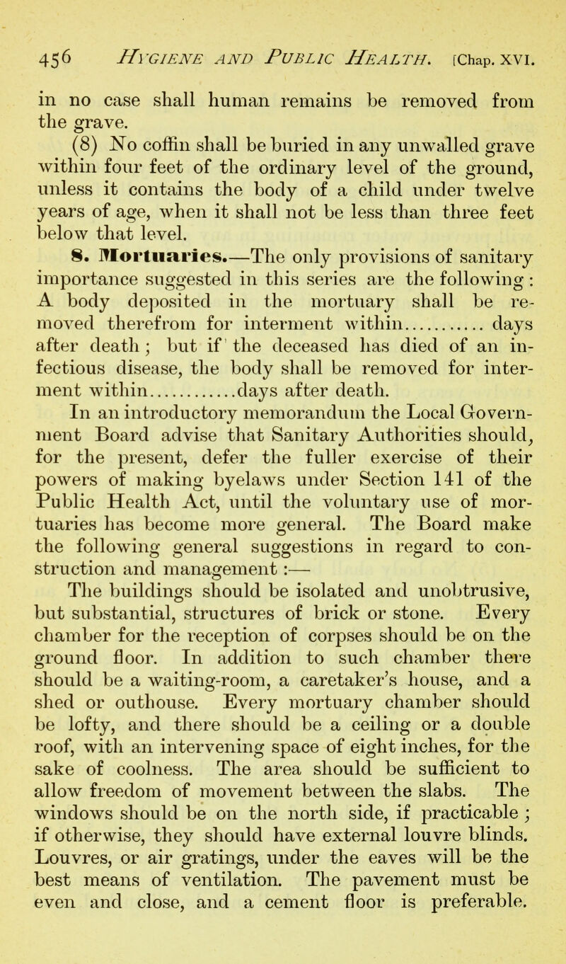 in no case shall human remains be removed from the grave. (8) No coffin shall be buried in any unwalled grave within four feet of the ordinary level of the ground, unless it contains the body of a child under twelve years of age, when it shall not be less than three feet below that level. 8. Mortuaries.—The only provisions of sanitary importance suggested in this series are the following : A body deposited in the mortuary shall be re- moved therefrom for interment within days after death ; but if the deceased has died of an in- fectious disease, the body shall be removed for inter- ment within days after death. In an introductory memorandum the Local Govern- ment Board advise that Sanitary Authorities should^ for the present, defer the fuller exercise of their powers of making byelaws under Section 141 of the Public Health Act, until the voluntary use of mor- tuaries has become more general. The Board make the following general suggestions in regard to con- struction and management:— The buildings should be isolated and unobtrusive, but substantial, structures of brick or stone. Every chamber for the reception of corpses should be on the ground floor. In addition to such chamber there should be a waiting-room, a caretaker's house, and a shed or outhouse. Every mortuary chamber should be lofty, and there should be a ceiling or a double roof, with an intervening space of eight inches, for the sake of coolness. The area should be sufficient to allow freedom of movement between the slabs. The windows should be on the north side, if practicable ; if otherwise, they should have external louvre blinds. Louvres, or air gratings, under the eaves will be the best means of ventilation. The pavement must be even and close, and a cement floor is preferable.