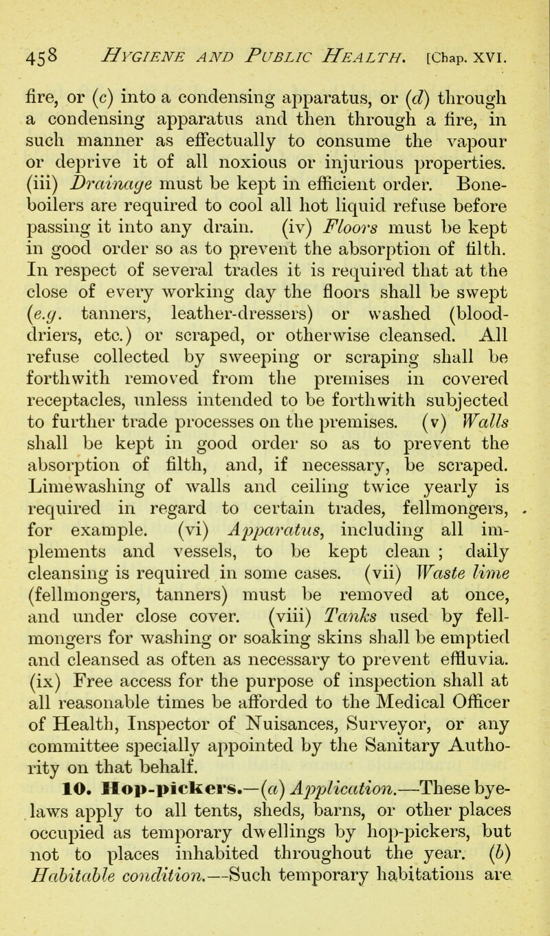 fire, or (c) into a condensing apparatus, or (d) through a condensing apparatus and then through a fire, in such manner as effectually to consume the vapour or deprive it of all noxious or injurious properties, (iii) Drainage must be kept in efficient order. Bone- boilers are required to cool all hot liquid refuse before passing it into any drain. (iv) Floors must be kept in good order so as to prevent the absorption of tilth. In respect of several trades it is required that at the close of every working day the floors shall be swept (e.ij. tanners, leather-dressers) or washed (blood- driers, etc.) or scraped, or otherwise cleansed. All refuse collected by sweeping or scraping shall be forthwith removed from the premises in covered receptacles, unless intended to be forthwith subjected to further trade processes on the premises, (v) Walls shall be kept in good order so as to prevent the absorption of filth, and, if necessary, be scraped. Limewasliing of walls and ceiling twice yearly is required in regard to certain trades, fellmongers, for example. (vi) ApparaUis, including all im- plements and vessels, to be kept clean ; daily cleansing is required in some cases, (vii) Waste lime (fellmongers, tanners) must be removed at once, and under close cover. (viii) Tanks used by fell- mongers for washing or soaking skins shall be emptied and cleansed as often as necessary to prevent effluvia, (ix) Free access for the purpose of inspection shall at all reasonable times be afforded to the Medical Officer of Health, Inspector of Nuisances, Surveyor, or any committee specially appointed by the Sanitary Autho- rity on that behalf. 10. Hop-pickers.—(rt) AjypUcation,—These bye- laws apply to all tents, sheds, barns, or other places occupied as temporary dwellings by hop-pickers, but not to places inhabited throughout the year, (b) Habitable condition,—Such temporary habitations are