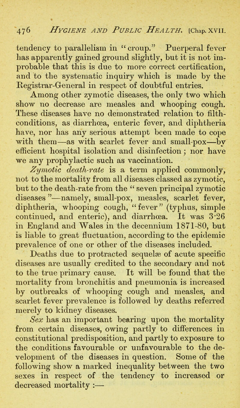 tendency to parallelism in ''croup. Puerperal fever has apparently gained ground slightly, but it is not im- probable that this is due to more correct certification, and to the systematic inquiry which is made by the Registrar-General in respect of doubtful entries. Among other zymotic diseases, the only two which show no decrease are measles and whooping cough. These diseases have no demonstrated relation to filth- conditions, as diarrhoea, enteric fever, and diphtheria have, nor has any serious attempt been made to cope with them—as with scarlet fever and small-pox—by efficient hospital isolation and disinfection; nor have we any prophylactic such as vaccination. Zymotic death-rate is a term applied commonly, not to the mortality from all diseases classed as zymotic, but to the death-rate from the '' seven principal zymotic diseases —namely, small-pox, measles, scarlet fever, diphtheria, whooping cough, fever (typhus, simple continued, and enteric), and diarrhoea. It was 3*26 in England and Wales in the decennium 1871-80, but is liable to great fluctuation, according to the epidemic prevalence of one or other of the diseases included. Deaths due to protracted sequelse of acute specific diseases are usually credited to the secondary and not to the true primary cause. It will be found that the mortality from bronchitis and pneumonia is increased by outbreaks of whooping cough and measles, and scarlet fever prevalence is followed by deaths referred merely to kidney diseases. Sex has an important bearing upon the mortality from certain diseases, owing partly to differences in constitutional predisposition, and partly to exposure to the conditions favourable or unfavourable to the de- velopment of the diseases in question. Some of the following show a marked inequality between the two sexes in respect of the tendency to increased or decreased mortality :—