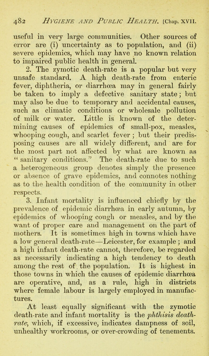 useful in very lai-ge communities. Other sources of error are (i) uncertainty as to population, and (ii) severe epidemics, which may have no known relation to impaired public health in general. 2. The zymotic death-rate is a popular but very unsafe standard. A high death-rate from enteric fever, diphtheria, or diarrhoea may in general fairly be taken to imply a defective sanitary state; but may also be due to temporary and accidental causes, such as climatic conditions or wholesale pollution of milk or water. Little is known of the deter- mining causes of epidemics of small-pox, measles, whooping cough, and scarlet fever ; but their predis- posing causes are all widely different, and are for the most part not affected by what are known as  sanitary conditions.'' The death-rate due to such a heterogeneous group denotes simply the presence or absence of grave epidemics, and connotes nothing as to the health condition of the community in other respects. 3. Infant mortality is influenced chiefly by the prevalence of epidemic diarrhoea in early autumn, by epidemics of whooping cough or measles, and by the want of proper care and management on the part of mothers. It is sometimes high in towns which have a low general death-rate—Leicester, for example ; and a high infant death-rate cannot, therefore, be regarded as necessarily indicating a high tendency to death among the rest of. the population. It is highest in those towns in which the causes of epidemic diarrhoea are operative, and, as a rule, high in districts where female labour is largely employed in manufac- tures. At least equally significant with the zymotic death-rate and infant mortality is the lohtliisis death- rate^ which, if excessive, indicates dampness of soil, unhealthy workrooms, or over-crowding of tenements.