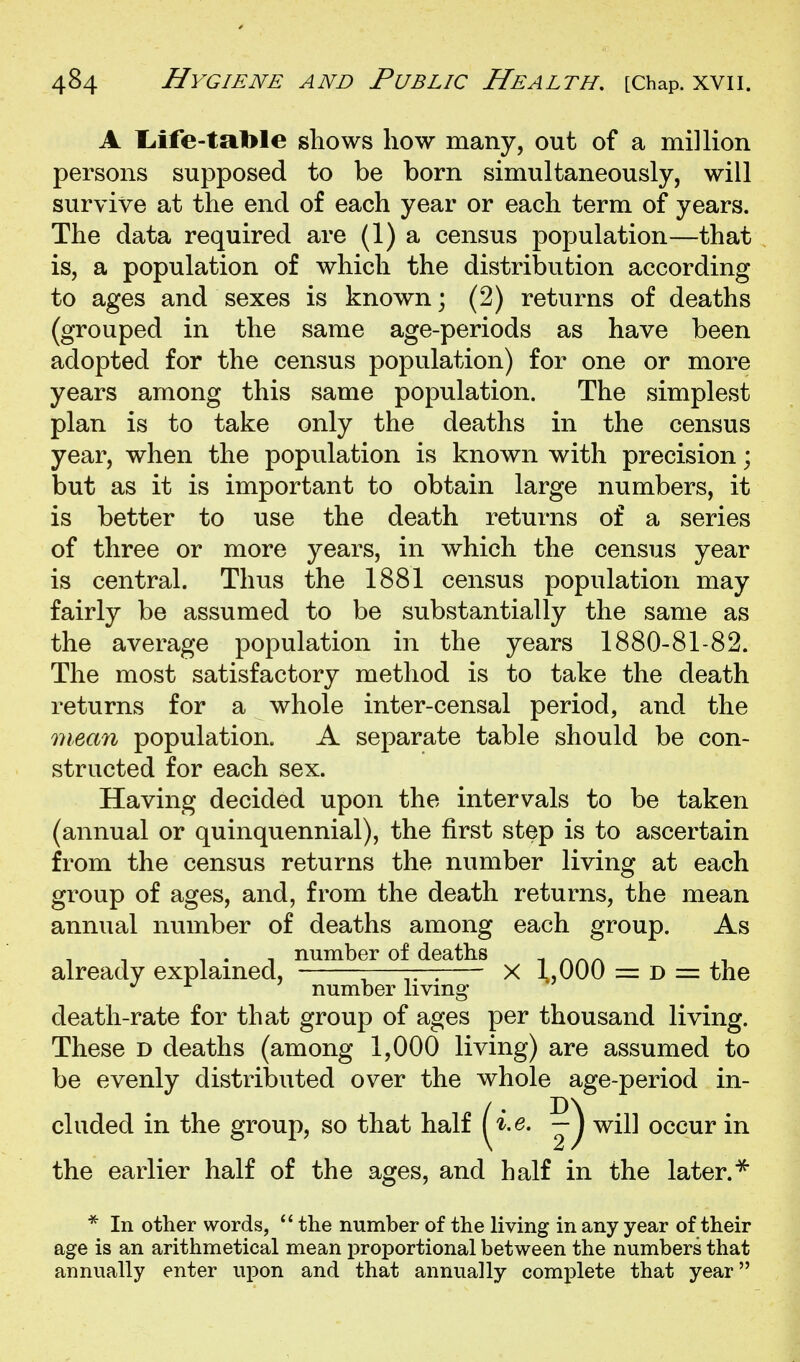 A liife-table shows how many, out of a million persons supposed to be born simultaneously, will survive at the end of each year or each term of years. The data required are (1) a census population—that is, a population of which the distribution according to ages and sexes is known; (2) returns of deaths (grouped in the same age-periods as have been adopted for the census population) for one or more years among this same population. The simplest plan is to take only the deaths in the census year, when the population is known with precision; but as it is important to obtain large numbers, it is better to use the death returns of a series of three or more years, in which the census year is central. Thus the 1881 census population may fairly be assumed to be substantially the same as the average population in the years 1880-81-82. The most satisfactory method is to take the death returns for a whole inter-censal period, and the mean population. A separate table should be con- structed for each sex. Having decided upon the intervals to be taken (annual or quinquennial), the first step is to ascertain from the census returns the number living at each group of ages, and, from the death returns, the mean annual number of deaths among each group. As death-rate for that group of ages per thousand living. These d deaths (among 1,000 living) are assumed to be evenly distributed over the whole age-period in- cluded in the group, so that half ( ^.e. — j will occur in the earlier half of the ages, and half in the later. already explained. number of deaths X 1,000 = D = the number living * In other words,  the number of the living in any year of their age is an arithmetical mean proportional between the numbers that annually enter upon and that annually complete that year