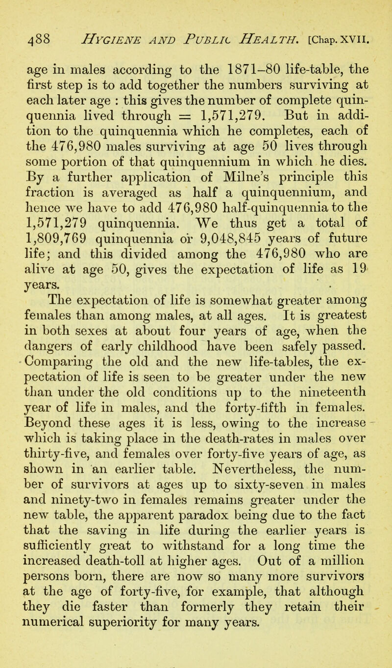 age in males according to the 1871-80 life-table, the first step is to add together the numbers surviving at each later age : this gives the number of complete quin- quennia lived through = 1,571,279. But in addi- tion to the quinquennia which he completes, each of the 476,980 males surviving at age 50 lives through some portion of that quinquennium in which he dies. By a further application of Milne's principle this fraction is averaged as half a quinquennium, and hence we have to add 476,980 half-quinquennia to the 1,571,279 quinquennia. We thus get a total of 1,809,769 quinquennia or 9,048,845 years of future life; and this divided among the 476,980 who are alive at age 50, gives the expectation of life as 19 years. The expectation of life is somewhat greater among females than among males, at all ages. It is greatest in both sexes at about four years of age, when the dangers of early childhood have been safely passed. Comparing the old and the new life-tables, the ex- pectation of life is seen to be greater under the new than under the old conditions up to the nineteenth year of life in males, and the forty-fifth in females. Beyond these ages it is less, owing to the increase which is taking place in the death-rates in males over thirty-five, and females over forty-five years of age, as shown in an earlier table. Nevertheless, the num- ber of survivors at ages up to sixty-seven in males and ninety-two in females remains greater under the new table, the apparent paradox being due to the fact that the saving in life during the earlier years is sufficiently great to withstand for a long time the increased death-toll at higher ages. Out of a million persons born, there are now so many more survivors at the age of forty-five, for example, that although they die faster than formerly they retain their numerical superiority for many years.