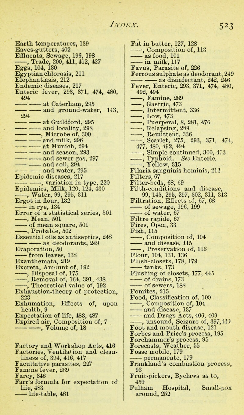 Earth temperatures, 139 Eaves-gutters, 402 Effluents, Sewage, 196, 198 , Trade, 200, 411, 412, 427 Eggs, 104, 130 Egyptian chlorosis, 211 Elephantiasis, 212 Endemic diseases, 217 Enteric fever, 293, 371, 474, 480, 494 at Caterham, 295 and ground-water, 143, 294 at Guildford, 295 and locality, 298 , Microbe of, 300 and milk, 296 at Munich, 294 and season, 293 and sewer-gas, 297 and soil, 294 ■—- and water, 295 Epidemic diseases, 217 , variation in type, 220 Epidemics, Milk, 120, 124, 430 , Water, 99, 295, 311 Ergot in flour, 132 in rye, 134 Error of a statistical series, 501 , Mean, 501 of mean square, 501 , Probable, 502 Essential oils as antiseptics, 248 as deodorants, 249 Evaporation, 50 from leaves, 138 Exanthemata, 219 Excreta, Amount of, 192 , Disposal of, 175 , Removal of, 164, 391, 438 , Theoretical value of, 192 Exhaustion-theory of protection, 223 Exhumation, Effects of, upon health, 9 Expectation of life, 483, 487 Expired air. Composition of, 7 , Volum.e of, 18 Factory and Worb shop Acts, 416 Factories, Ventilation and clean- liness of, 394, 416, 417 Facultative parasites, 227 Famine fever, 289 Farcy, 346 Farr's formula for expectation of life, 483 life-table, 481 Fat in butter, 127, 128 , Composition of, 113 as food, 101 in milk, 117 Favus, Parasite of, 226 Ferrous sulphate as deodorant, 249 as disinfectant, 242, 246 Fever, Enteric, 293, 371, 474, 480, 492, 494 , Famine, 289 , Gastric, 473 , Intermittent, 336 , Low, 473 , Puerperal, 8, 281, 476 , Relapsing, 289 , Remittent, 336 , Scarlet, 275, 293, 371, 474, 477, 480, 492, 494 , Simple continued, 300, 473 , Typhoid. See Enteric. , Yellow, 315 Filaria sanguinis hominis, 212 Filters, 67 Filter-beds, 68, 69 Filth-conditions and disease, 99, 145, 295, 297, 302, 311, 313 Filtration, Effects of, 67, 68 of sewage, 196, 199 of water, 67 Filtre rapide, 67 Fires, Open, 33 Fish, 115 , Composition of, 104 and disease, 115 , Preservation of, 116 Flour, 104, 131, 136 Flush-closets, 178, 179 tanks, 173 Flushing of closets, 177, 445 of drains, 173 of sewers, 188 Fomites, 215 Food, Classification of, 100 , Composition of, 104 and disease, 137 and Drugs Acts, 406, 409 , unsound. Seizure of, 397,42) Foot and mouth disease, 121 Forbes and Price's process, 195 Forchammer's process, 95 Forecasts, Weather, 55 Fosse mobile, 179 permanente, 179 Frankland's combustion process, 93 Fruit-pickers, Byelaws as to, 459 Fulham Hospital, Small-i:)0X around, 252