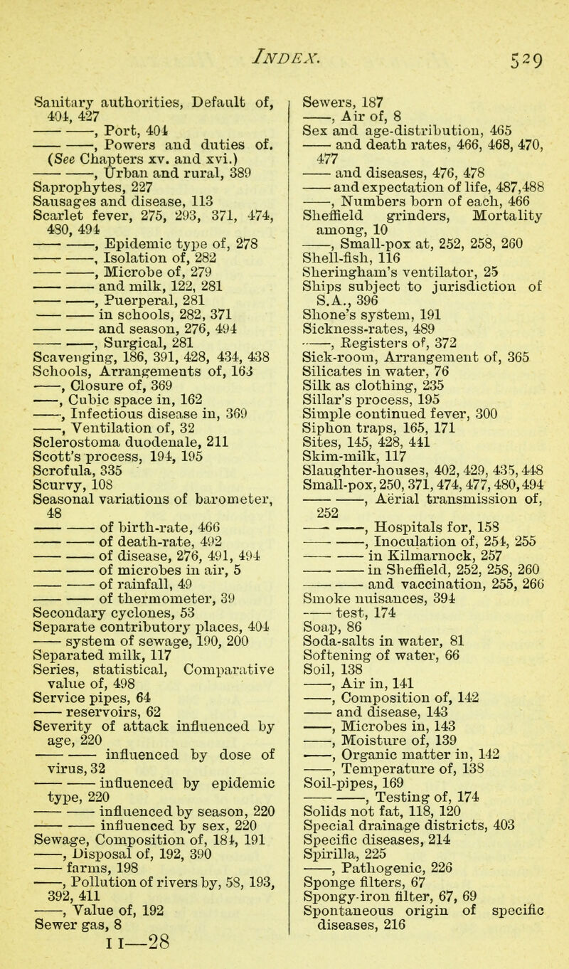 Sanitary authorities, Default of, 401, 427 , Port, 404 , Powers and duties of. (See Chapters xv. and xvi.) , Urban and rural, 389 Saprophytes, 227 Sausages and disease, 113 Scarlet fever, 275, 293, 371, 474, 4S0, 494 , Epidemic type of, 278 , Isolation of, 282 , Microbe of, 279 and milk, 122, 281 , Puerperal, 281 in schools, 282, 371 and season, 276, 494 , Surgical, 281 Scavenging, 186, 391, 428, 434, 438 Schools, Arrangements of, 163 , Closure of, 369 , Cubic space in, 162^ , Infectious disease in, 369 , Ventilation of, 32 Sclerostoma duodenale, 211 Scott's process, 194, 195 Scrofula, 335 Scurvy, 108 Seasonal variations of barometer, 48 of birth-rate, 466 of death-rate, 492 of disease, 276, 491, 494 of microbes in air, 5 of rainfall, 49 of thermometer, 39 Secondary cyclones, 53 Separate contributory places, 404 system of sewage, 190, 200 Separated milk, 117 Series, statistical, Comi)arative value of, 498 Service pipes, 64 reservoirs, 62 Severity of attack influenced by age, 220 influenced by dose of virus, 32 influenced by epidemic type, 220 influenced by season, 220 influenced by sex, 220 Sewage, Composition of, ISl, 191 , Disposal of, 192, 390 farms, 198 , Pollution of rivers by, 58, 193, 392, 411 , Value of, 192 Sewer gas, 8 11—28 Sewers, 187 , Air of, 8 Sex and age-distribution, 465 and death rates, 466, 468, 470, 477 and diseases, 476, 478 and expectation of life, 487,488 , Numbers born of each, 466 Sheffield grinders. Mortality among, 10 , Small-pox at, 252, 258, 260 Shell-fish, 116 Sheringham's ventilator, 25 Ships subject to jurisdiction of S.A., 396 Slione's system, 191 Sickness-rates, 489 , Eegisters of, 372 Sick-room, Arrangement of, 365 Silicates in water, 76 Silk as clothing, 235 Sillar's process, 195 Simple continued fever, 300 Siphon traps, 165, 171 Sites, 145, 428, 441 Skim-milk, 117 Slaughter-houses, 402, 429, 435,448 Small-pox, 250, 371,474,477,480,494 , Aerial transmission of, 252 — , Hospitals for, 158 , Inoculation of, 254, 255 in Kilmarnock, 257 in Sheffield, 252, 258, 260 and vaccination, 255, 266 Smoke nuisances, 394 test, 174 Soap, 86 Soda-salts in water, 81 Softening of water, 66 Soil, 138 , Air in, 141 , Composition of, 142 and disease, 143 , Microbes in, 143 , Moisture of, 139 , Organic matter in, 142 , Temperature of, 138 Soil-pipes, 169 , Testing of, 174 Solids not fat, 118, 120 Special drainage districts, 403 Specific diseases, 214 Spirilla, 225 , Pathogenic, 226 Sponge filters, 67 Spongy-iron filter, 67, 69 Spontaneous origin of specific diseases, 216