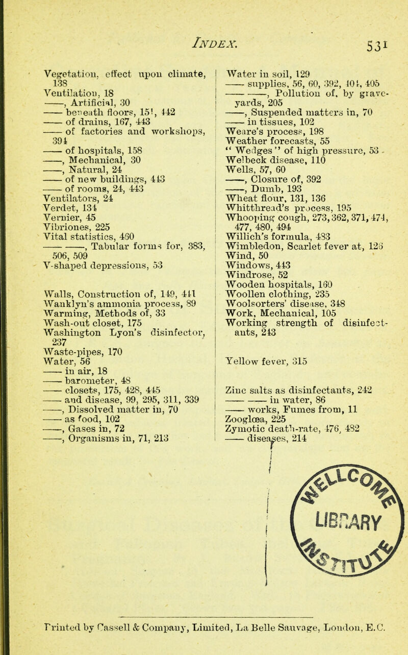 S3I Veg-etatiou. etfect upou climate, 138 Veutilatioi), 18 , Artificial, 30 beneath floors, 15!, 442 of drains, 167, 443 of factories and worksliops, 394 of hospitals, 158 , Mechanical, 30 , Natural, 24 of new building-s, 4i3 of rooms, 24, 443 Ventilators, 24 Verdet, 134 Vernier, 45 Vibriones, 225 Vital statistics, 430 , Tabular forms for, 383. 506, 509 V-shaped depressions, 53 Walls, Construction of, 149, 411 Wantlyn's ammonia process, 89 Warming-, Methods of, 33 Wash-out closet, 175 Washington Lyon's disinfector, 237 Waste-pipes, 170 Water, 56 in air, 18 barometer, 48 — closets, 175, 428, 445 and disease, 99, 295, 311, 339 , Dissolved matter in, 70 ■ as food, 102 , Gases in, 72 •, Organisms in, 71, 213 I Water in soil, 129 supplies, 56, 60, 392, 10 ^ 405 I , Pollution of, by grave- yards, 205 , Susi^euded matters in, 70 ' in tissues, 102 Weare's process, 198 Weather forecasts, 55 ; •* Wedges  of high pressure, 53 - i Welbeck disease, 110 Wells, 57, 60 , Closure of, 392 , Dumb, 193 Wheat flour. 131, 136 Whitthread's process, 195 Whooping cough, 273,362, 371, 471, 477 480 494 j Willi'ch's formula, 483 I Wimbledon, Scarlet fever at, 126 i Wind, 50 j Windows, 443 i Windrose, 52 i Wooden hospitals, 160 Woollen clothing, 235 Woolsorters' disease, 318 Work, Mechanical, 105 Working strength of disinfect- ants, 243 Yellow fever, 315 Zinc salts as disinfectants, 242 in water, 86 j works. Fumes from, 11 I ZoogloBa, 225 Zymotic death-rate, 476, 482 I diseases, 214 Frinted by Cassell k Compau}-, Limiterl, La Belle Sauvage, Loudon, E.G.
