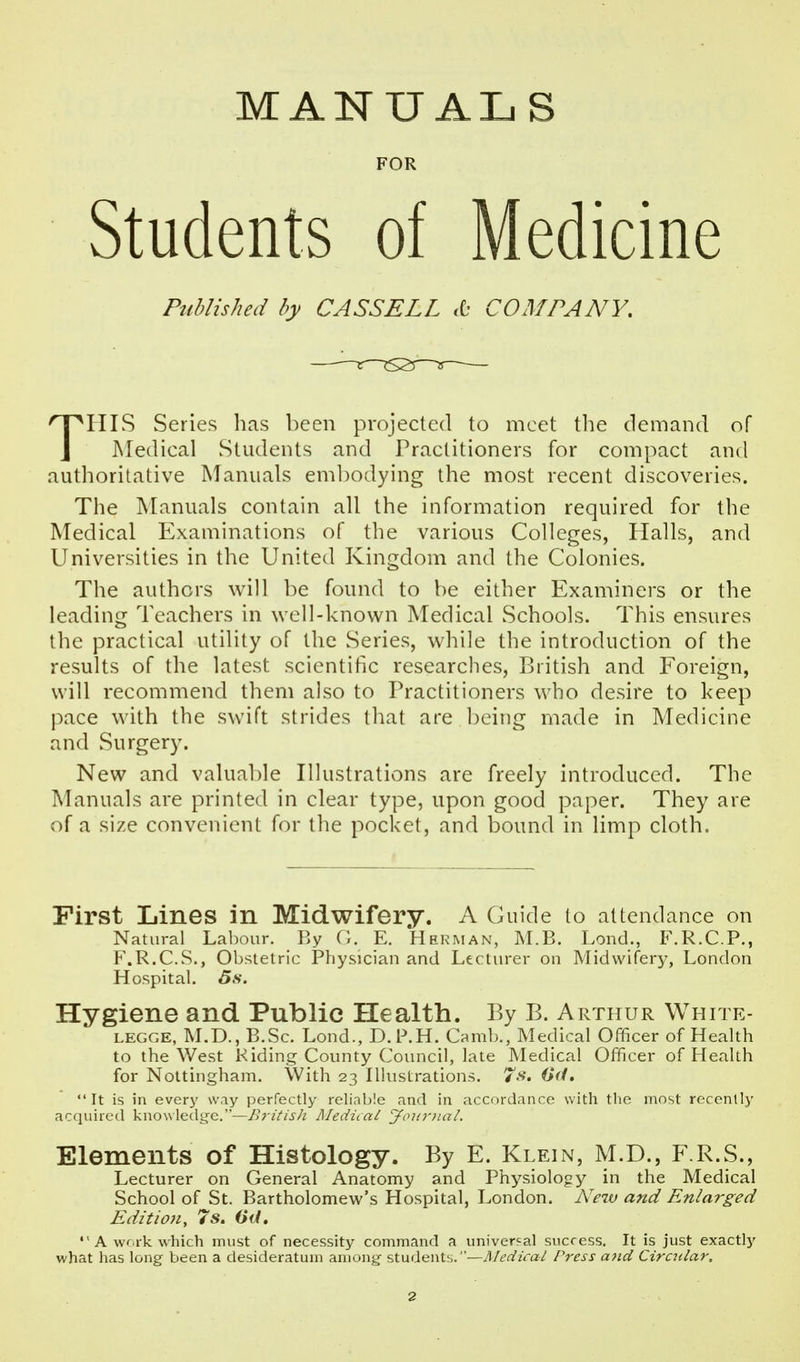 MANUAL S FOR Students of Medicine Published by CASSELL «C- COMPANY, THLS Series has been projected to meet the demand of Medical vStudents and Practitioners for compact and authoritative Manuals embodying the most recent discoveries. The jNLanuals contain all the information required for the Medical Examinations of the various Colleges, Halls, and Universities in the United Kingdom and the Colonies. The authors will be found to be either Examiners or the leading Teachers in well-known Medical Schools. This ensures the practical utility of the Series, while the introduction of the results of the latest scientific researches, British and Foreign, will recommend them also to Practitioners who desire to keep pace with the swift strides that are l)eing made in Medicine and Surgery. New and valuable Illustrations are freely introduced. The Manuals are printed in clear type, upon good paper. They are of a size convenient for the pocket, and bound in limp cloth. First Lines in Midwifery. A Guide to attendance on Natural Labour. By O. E. Herman, M.B. Lond., F.R.C.P., F.R.C.S., Obstetric Physician and Lectiu'er on Midwifery, London Hospital, 5s. Hygiene and Public Health. By B. Arthur White- LEGGE, M.D., B.Sc. Lond., D.l^H. Camb., Medical Officer of Health to the West Riding County Council, late Medical Officer of Health for Nottingham. With 23 Illustrations. 7-*?. Cf/. It is in every way perfectly reliable and in accordance with the most recently acquired VwowX^fX'go.y—Britisli Medii.al youriuxL Elements of Histology. By E. Klein, M.D., F.R.S., Lecturer on General Anatomy and Physiology in the Medical School of St. Bartholomew's Hospital, London. New and Enlarged Edition, 7s. Otl.  A wr rk which must of necessity command a universal success. It is just exactly what has long been a desideratum among students.—Ti/^'^^/ra/ Press and Cirailar,