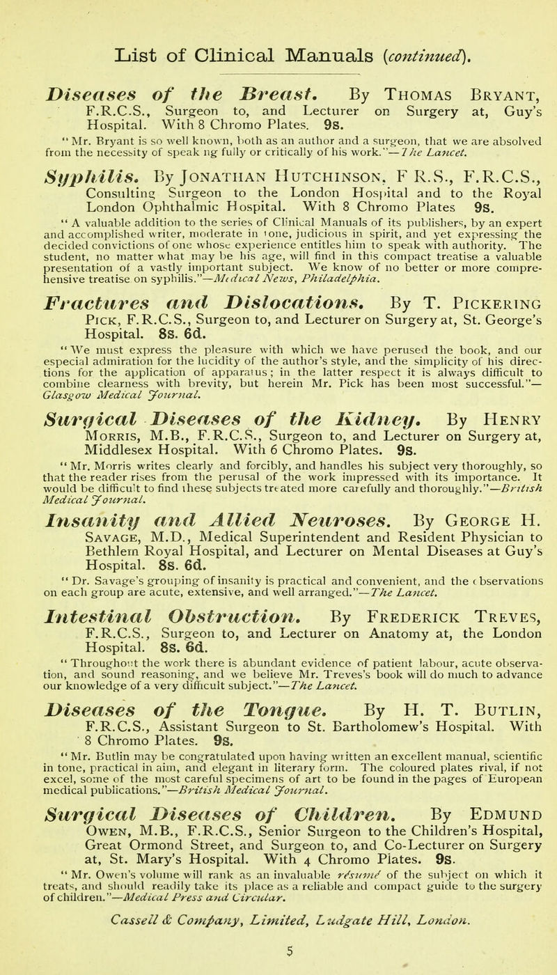 List of Clinical Manuals (continued). Diseases of the breast. By Thomas Bryant, F.R.C.S., Surgeon to, and Lecturer on Surgery at, Guy's Hospital. With 8 Chromo Plates. 9s.  Mr. Brj^'ant is so well known, lioth as an author and a surgeon, that we are absolved from the necessity of speak ng- fully or critically of his work.—1 he Lancet. Syphilis. By Jonathan Hutchinson, F R.S., F.R.C.S., Consulting Surgeon to the London Hospital and to the Royal London Ophthalmic Hospital. With 8 Chromo Plates 9s.  A valuable addition to the series of Clinical Manuals of its publishers, by an expert and accomplished writer, moderate in 'one, judicious in spirit, and yet expressing- the decided convictions of one whose experience entitles him to speak with authority. The student, no matter what may be his age, will find in this compact treatise a valuable presentation of a vastly important subject. We know of no better or more compre- hensive treatise on sy-^X'nXi'i,.—Medical News, Philadelphia. Fractures and Dislocations. By T. Pickering Pick, F.R.C.S., Surgeon to, and Lecturer on Surgery at, St. George's Hospital. 8S. 6d.  We must express the pleasure with which we have perused the book, and our especial admiration for the lucidity of the author's style, and the simplicity of his direc- tions for the application of apparatus; in the latter respect it is always difficult to combine clearness with brevity, but herein Mr. Pick has been most successful.— Glasgow Medical J our 7 la I. Surgical Diseases of the Kidney. By Henry Morris, M.B., F.R.C.S., Surgeon to, and Lecturer on Surgery at, Middlesex Hospital. With 6 Chromo Plates. 9s.  Mr. Morris writes clearly and forcibly, and handles his subject very thoroughly, so that the reader rises from the perusal of the work impressed with its importance. It would be difficult to find these subjects trtated more carefully and thoroughly.—British Medical Jour^ial. Insanity and Allied Neuroses, By George H. Savage, M.D., Medical Superintendent and Resident Physician to Bethlem Royal Hospital, and Lecturer on Mental Diseases at Guy's Hospital. 8S. 6d.  Dr. Savage's grouping of insanity is practical and convenient, and the cbservations on each group are acute, extensive, and well arranged.—The Lancet. Intestinal Obstruction. By Frederick Treves, F.R.C.S., Surgeon to, and Lecturer on Anatomy at, the London Hospital. 8S. 6d.  Througho'.it the work there is abundant evidence of patient labour, acute observa- tion, and sound reasoning, and we believe Mr. Treves's book will do nmch to advance our knowledge of a very difficult subject.—The Lancet. Diseases of the Tongue. By H. T. Butlin, F.R.C.S., Assistant Surgeon to St. Bartholomew's Hospital. With 8 Chromo Plates. 9s.  Mr. Butlin may be congratulated upon haviiig written an excellent manual, scientific in tone, practical in aim, and elegant in literary form. The coloured plates rival, if not excel, some of the most careful specimens of art to be found in the pages of European medical publications.—British Medical Joiirtial. Surgical Diseases of CUlldren, By Edmund Owen, M.B., F.R.C.S., Senior Surgeon to the Children's Hospital, Great Ormond Street, and Surgeon to, and Co-Lecturer on Surgery at, St. Mary's Hospital. With 4 Chromo Plates. 9s.  Mr. Owen's volume will rank as an invaluable r^suvi^ of the subject on which it treat*^, and should readily take its place as a reliable and compact guide to the surgery of children.—Medical Press and Circular. Cassell & Company, Limited, Ludgate Hill, London.