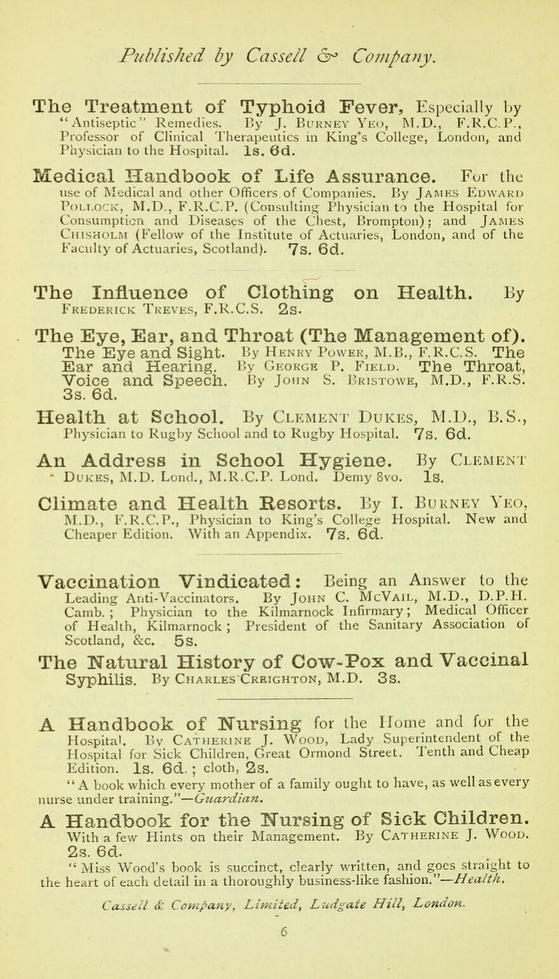 The Treatment of Typhoid Fever, Especially by Antiseptic Remedies. By J. Burnev Yeo, INI.D., F.R.C.P., Professor of Clinical Therapeutics in King's College, London, and Piiysician to the Hospital. Is. 6d. Medical Handbook of Life Assurance. For the use of Medical and other Officers of Companies. By James Edwaku PoLT.oCK, M.D., F.R.C.P. (Consulting Physician to the Hospital for Consumption and Diseases of the Chest, Brompton); and James Chisholm (Fellow of the Institute of Actuaries, London, and of the Faculty of Actuaries, Scotland). 7s. 6d. The Influence of Clothing on Health. By Frederick Treves, F.R.C.S. 2s. The Eye, Ear, and Throat (The Management of). The Eye and Sight. By Henry Power, M.B., F.R.C.S. The Ear and Hearing. By George P. Field. The Throat, Voice and Speech. By John S. J3risto\ve, M.D., F.R.S. 3s. 6d, Health at School. By Clement Dukes, M.D., B.S., Physician to Rugljy School and to Rugby Hospital. 7s. 6d. An Address in School Hygiene. By Clement - Dukes, ALD. Lond., M.R.C.P. Lond. Demy 8vo. Is. Climate and Health E-esorts. By I. Burney Yeo, M.D., F.R.C.P., Physician to King's College Hospital. New and Cheaper Edition. With an Appendix. 7s. 6d. Vaccination Vindicated: Being an Answer to the Leading Anti-Vaccinators. By John C. McVail, M.D., D.P.H. Camb. ; Physician to the Kilmarnock Infirmary; Medical Officer of Health, Kilmarnock ; President of the Sanitary Association of Scotland, &c. 5s. The Natural History of Cow-Pox and Vaccinal Syphilis. By Charles Creighton, M.D. 3s. A Handbook of Nursing for the Home and for the Hospital. Bv Catherine J. Wood, Lady Superintendent of the Hospital for Sick Children, Great Ormond Street. Tenth and Cheap Edition. Is. 6d. ; cloth, 2s.  A book which every mother of a family ought to have, as well as every nurse under training.— A Handbook for the Nursing of Sick Children. With a few Hints on their Management. By Catherine J. Wood. 2s. 6d. Miss W^ood's book is succinct, clearly written, and goes straight to the heart of each detail in a thoroughly business-like fashion.—Health. Casseil 6c Concpany, Limited, Ludgate Hill, London.