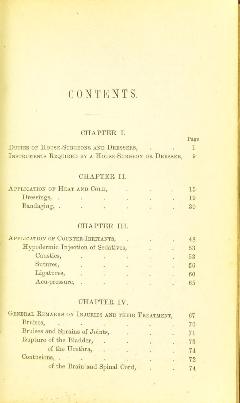 CONTENTS. CHAPTER I. Page Duties op Hodse-Sdbgeons and Dressers, . . 1 Instruments Required by a House-Surgeon or Dresser, 9 CHAPTER II. Application op Heat and Cold, . . .15 Dressings, . . . . . .19 Bandaging, ...... 30 CHAPTER III. Application op Counter-Irritants, . . .48 Hypodermic Injection of Sedatives, . . 53 Caustics, . . . . .53 Sutures, . . . . .56- Ligatures, ..... 60 Acu-pressure, . . . . .65 CHAPTER IV. General Remarks on' Injuries and their Treatment, 67 Bruises, 70 Bruises and Sprains of Joints, . . .71 R-upture of the Bladder, . . . .73 of the Urethra, . . . .74 Contusions, ... . . .72 of the Brain and Spinal Cord, . . 74