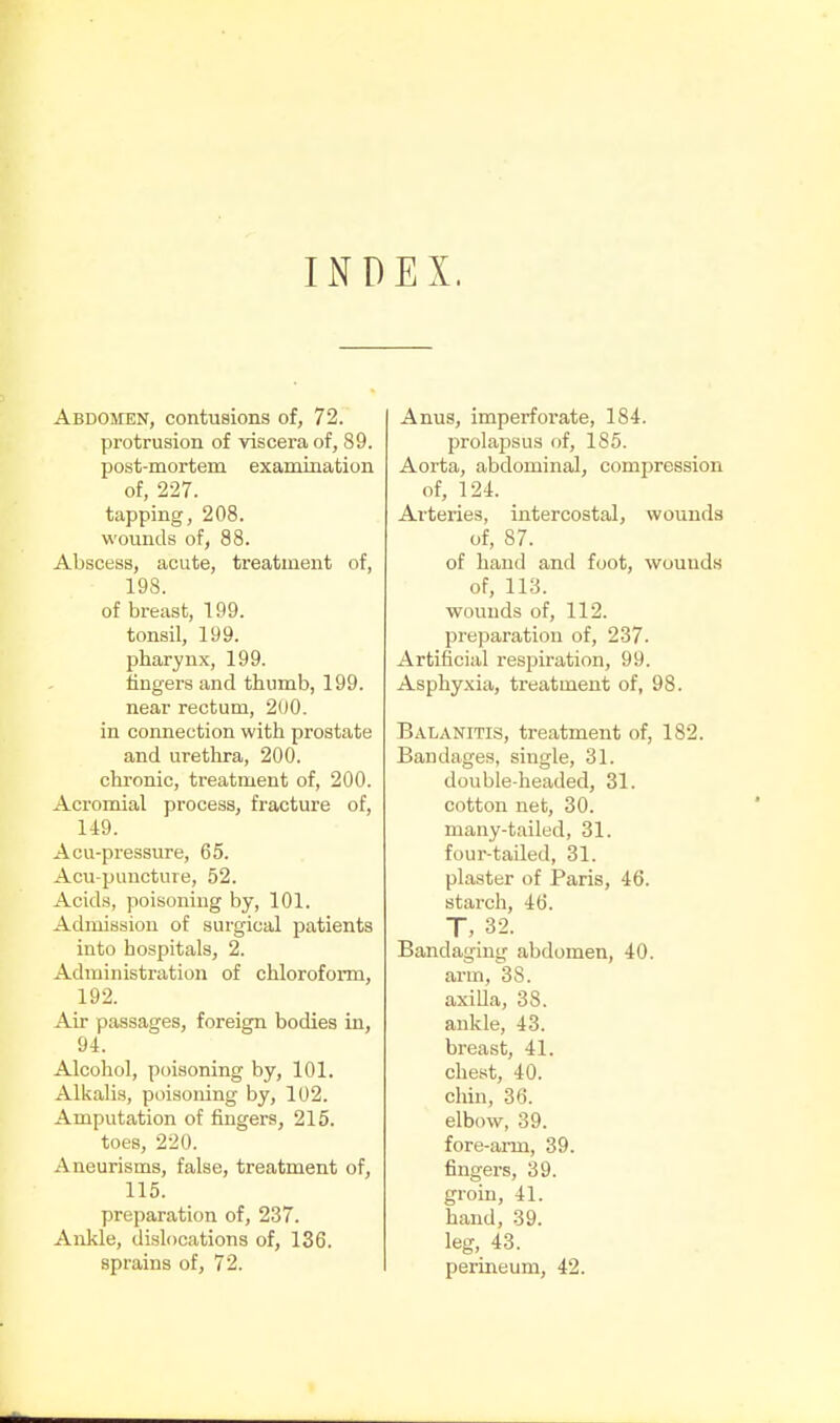 INDEX. Abdomen, contusions of, 72. protrusion of viscera of, 89. post-mortem examination of, 227. tapping, 208. wounds of, 88. Abscess, acute, treatment of, 198. of breast, 199. tonsil, 199. pharynx, 199. lingers and thumb, 199. near rectum, 200. in connection with prostate and urethra, 200. chronic, treatment of, 200. Acromial process, fracture of, 149. Acu-pressure, 65. Acu-puucture, 52. Acids, poisoning by, 101. Admission of surgical patients into hospitals, 2. Administration of chloroform, 192. Air passages, foreign bodies in, 94. Alcohol, poisoning by, 101. Alkalis, poisoning by, 102. Amputation of fingers, 215. toes, 220. Aneurisms, false, treatment of, 115. preparation of, 237. Ankle, dislocations of, 136. sprains of, 72. Anus, imperforate, 184. prolapsus of, 185. Aorta, abdominal, compression of, 124. Arteries, intercostal, wounds of, 87. of hand and foot, wounds of, 113. wounds of, 112. preparation of, 237. Artificial respiration, 99. Asphyxia, treatment of, 98. Balanitis, treatment of, 182. Bandages, single, 31. double-headed, 31. cotton net, 30. many-tailed, 31. four-tailed, 31. plaster of Paris, 46. starch, 46. T, 32. Bandaging abdomen, 40. arm, 38. axiUa, 38. ankle, 43. breast, 41. chest, 40. chin, 36. elbow, 39. fore-aiTQ, 39. fingers, 39. groin, 41. hand, 39. leg, 43. perineum, 42.