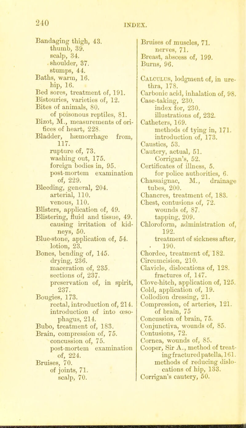 Bandaging thigh, 43. thumb, 39. scalp, 34. . shoulder, 37. stumps, 44. Baths, warm, 16. hip, 16. Bed sores, treatment of, 191. Bistouries, varieties of, 12. Bites of animals, 80. of poisonous reptiles, 81. Bizot, M., measurements of ori- fices of heart, 228. Bladder, haemorrhage from, 117. rupture of, 73. washing out, 175. foreign bodies in, 95. post-mortem examination of, 229. Bleeding, general, 204. arterial, 110. venous, 110. Blisters, appUcation of, 49. BHstering, fluid and tissue, 49. causing irritation of Idd- neys, 50. Blue-stone, application of, 54. lotion, 23. Bones, bending of, 145. drj-ing, 236. maceration of, 235. sections of, 237. preservation of, in spirit, 237. Bougies, 173. rectal, introduction of, 214. introduction of into oeso- phagus, 214. Bubo, treatment of, 183. Brain, compression of, 75. concussion of, 75. post-mortem examination of, 224. Bruises, 70. of joints, 71. scalp, 70. Bruises of muscles, 71. nerves, 71. Breast, aljscess of, 199. Burns, 96. CaIjCULUS, lodgment of, in ure- thra, 178. Carbonic acid, inhalation of, 98. Case-taking, 230. index for, 230. illustrations of, 232. Catheters, 169. methods of tying in, 171. introduction of, 173. Caustics, 53. Cautery, actual, 51. Corrigan's, 52. Certificates of illness, 5. for police authorities, 6. Chassaignac, M., drainage tubes, 200. Chancres, treatment of, 183. Chest, contusions of, 72. wounds of, 87. tapping, 209. Chloroform, administration of, 192. treatment of sickness after, 190. Chordee, treatment of, 182. Circumcision, 210. Clavicle, dislocations of, 128. fractures of, 147. Clove-hitch, application of, 125. Cold, application of, 19. Collodion dressuig, 21. Compression, of arteries, 121. of brain, 75 Concussion of brain, 75. Conjunctiva, wounds of, 85. Contusions, 72. Cornea, wounds of, 85. Cooper, Sir A., method of treat- ing fractured patella. 161 . methods of reducing dislo- cations of hip, 133. Corrigan's cautery, 50.