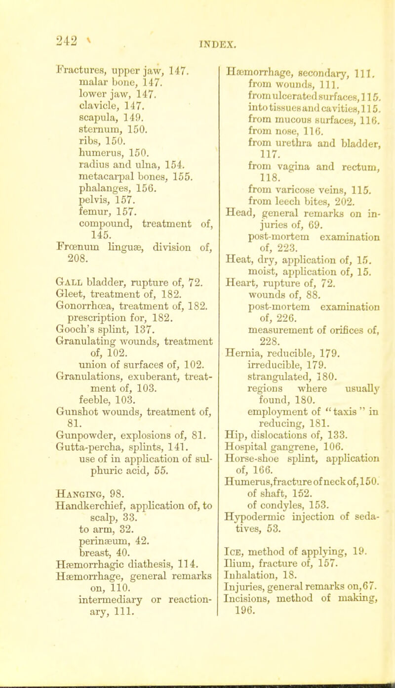 Fractures, upper jaw, 147. malar bone, 147. lower jaw, 147. clavicle, 147. scapula, 149. sternum, 150. ribs, 150. humerus, 150. radius and ulna, 154. metacarpal bones, 155. phalanges, 156. pelvis, 157. femur, 157. compotmd, treatment of, 145. Frcenum linguae, division of, 208. Gall bladder, rupture of, 72. Gleet, treatment of, 182. Gonorrhoea, treatment of, 182. prescription for, 182. Gooch's splint, 137. Granulating wounds, treatment of, 102. union of surfaces of, 102. Granulations, exuberant, treat- ment of, 103. feeble, 103. Gunshot wounds, treatment of, 81. Gunpowder, explosions of, 81. Gutta-percha, splints, 141. use of in application of sul- phuric acid, 55. Hanging, 98. Handkerchief, application of, to scalp, 33. to arm, 32. perinseum, 42. breast, 40. Hfemorrhagic diathesis, 114. Haemorrhage, general remarks on, 110. intermediary or reaction- ary, 111. Haemorrhage, secondary, 111. from wounds. 111. from ulcerated surfaces, 115, into tisHuesand cavities, 115. from mucous surfaces, 116. from nose, 110. from urethra and bladder, 117. from vagina and rectum, 118. from varicose veins, 115. from leech bites, 202. Head, general remarks on in- juries of, 69. post-mortem examination of, 223. Heat, dry, application of, 15. moist, application of, 15. Heart, rupture of, 72. wounds of, 88. post-mortem examination of, 226. measurement of orifices of, 228. Hernia, reducible, 179. irreducible, 179. strangulated, 180. regions where usually found, 180. emplojonent of taxis  in reducing, 181. Hip, dislocations of, 133. Hosijital gangrene, 106. Horse-shoe splint, application of, 166. Humerus,fracture of neck of, 150. of shaft, 152. of condyles, 153. Hypodermic injection of seda- tives, 53. Ice, method of applying, 19. Ilium, fracture of, 157. Inhalation, 18. Injuries, general remarks on, 6 7. Incisions, method of making, 196.