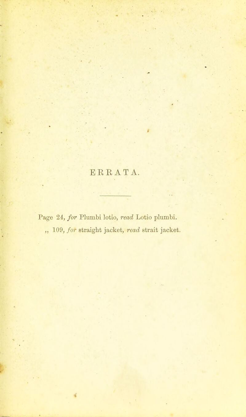 ERRATA. Page 24, for Plumbi lotio, read Lotio plumbi. ,, 109, for straight jacket, read strait jacket.