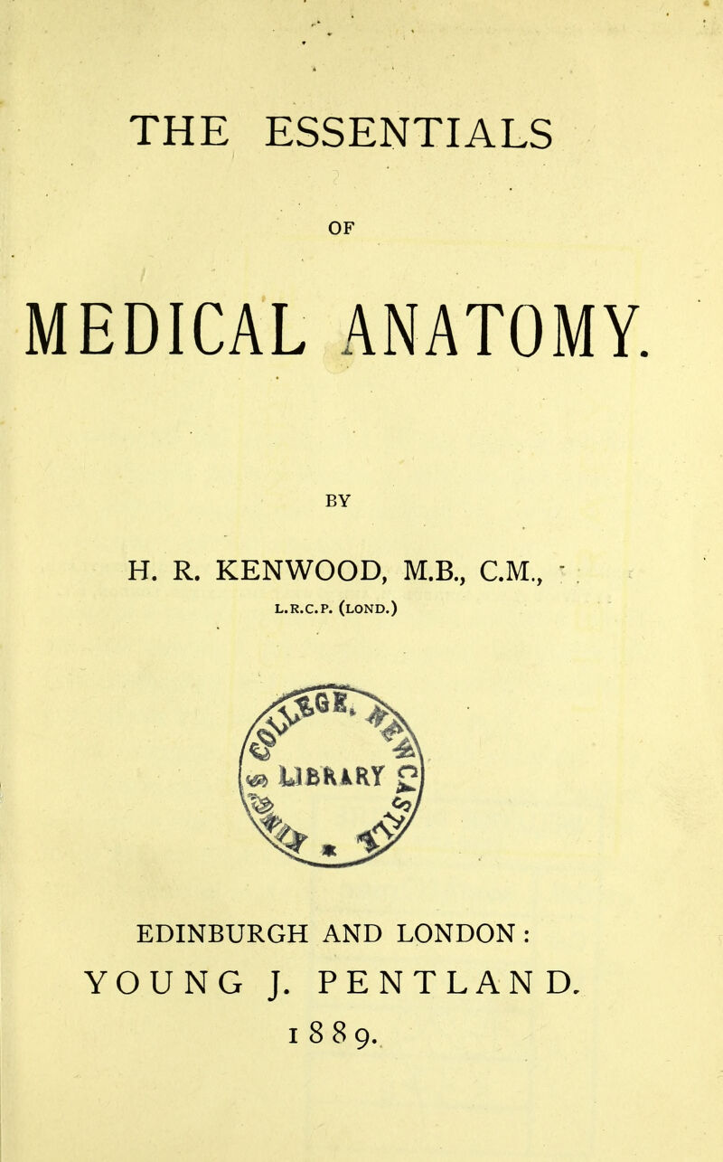 THE ESSENTIALS OF MEDICAL ANATOMY. H. R. KENWOOD, M.B., CM., ' . t L.R.C.P. (lOND.) EDINBURGH AND LONDON: YOUNG J. PENTLAND. 1889.