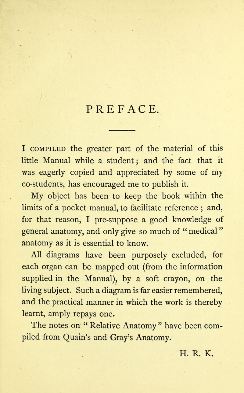 PREFACE. I COMPILED the greater part of the material of this little Manual while a student; and the fact that it was eagerly copied and appreciated by some of my co-students, has encouraged me to publish it. My object has been to keep the book within the limits of a pocket manual, to facilitate reference ; and, for that reason, I pre-suppose a good knowledge of general anatomy, and only give so much of  medical anatomy as it is essential to know. All diagrams have been purposely excluded, for each organ can be mapped out (from the information supplied in the Manual), by a soft crayon, on the living subject. Such a diagram is far easier remembered, and the practical manner in which the work is thereby learnt, amply repays one. The notes on  Relative Anatomy  have been com- piled from Quain's and Gray's Anatomy. H. R. K.