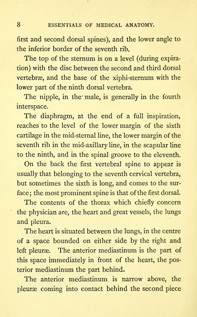 first and second dorsal spines), and the lower angle to the inferior border of the seventh rib. The top of the sternum is on a level (during expira- tion) with the disc between the second and third dorsal vertebrae, and the base of the xiphi-sternum with the lower part of the ninth dorsal vertebra. The nipple, in the^ male, is generally in the fourth interspace. The diaphragm, at the end of a full inspiration, reaches to the level of the lower margin of the sixth cartilage in the mid-sternal line, the lower margin of the seventh rib in the mid-axillary line, in the scapular line to the ninth, and in the spinal groove to the eleventh. On the back the first vertebral spine to appear is usually that belonging to the seventh cervical vertebra, but sometimes the sixth is long, and comes to the sur- face; the most prominent spine is that of the first dorsal. The contents of the thorax which chiefly concern the physician are, the heart and great vessels, the lungs and pleura. The heart is situated between the lungs, in the centre of a space bounded on either side by the right and left pleurae. The anterior mediastinum is the part of this space immediately in front of the heart, the pos- terior mediastinum the part behind. The anterior mediastinum is narrow above, the pleurae coming into contact behind the second piece
