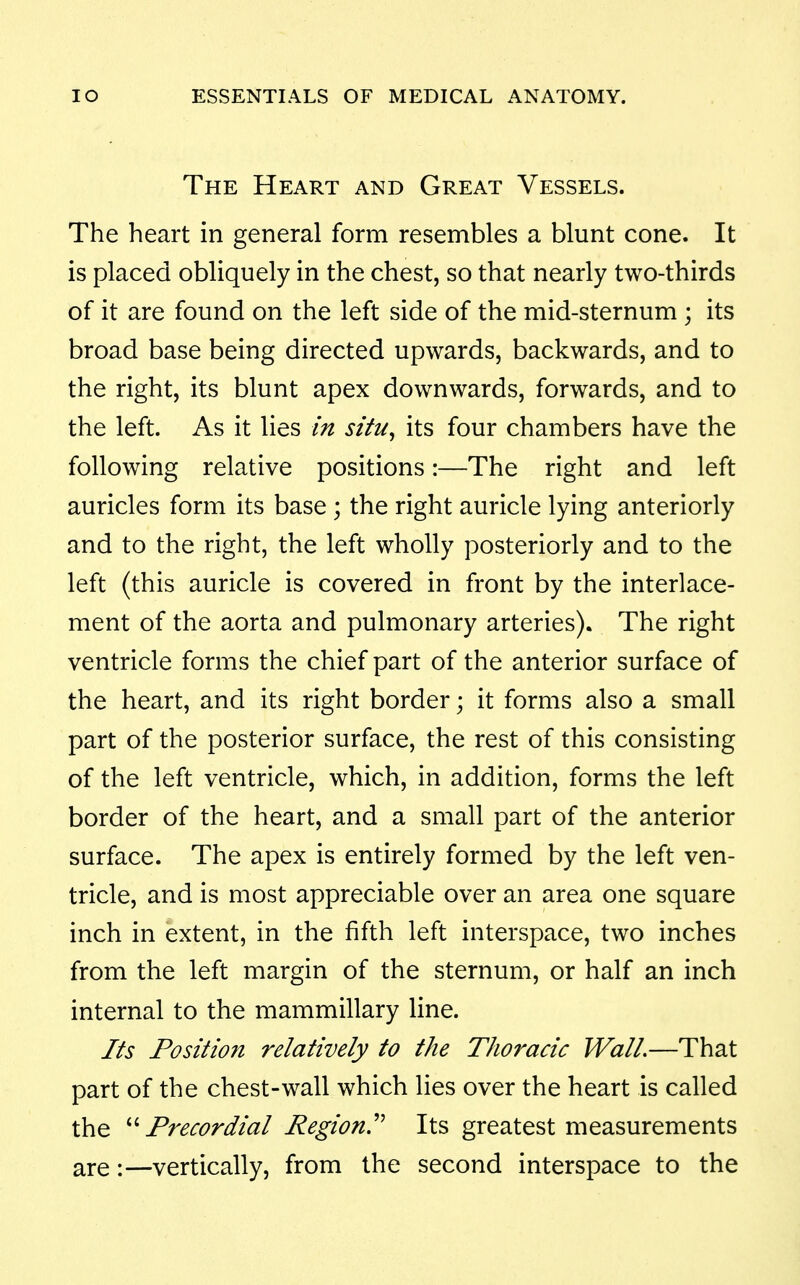 The Heart and Great Vessels. The heart in general form resembles a blunt cone. It is placed obliquely in the chest, so that nearly two-thirds of it are found on the left side of the mid-sternum ; its broad base being directed upwards, backwards, and to the right, its blunt apex downwards, forwards, and to the left. As it lies in situ^ its four chambers have the following relative positions:—The right and left auricles form its base; the right auricle lying anteriorly and to the right, the left wholly posteriorly and to the left (this auricle is covered in front by the interlace- ment of the aorta and pulmonary arteries). The right ventricle forms the chief part of the anterior surface of the heart, and its right border; it forms also a small part of the posterior surface, the rest of this consisting of the left ventricle, which, in addition, forms the left border of the heart, and a small part of the anterior surface. The apex is entirely formed by the left ven- tricle, and is most appreciable over an area one square inch in extent, in the fifth left interspace, two inches from the left margin of the sternum, or half an inch internal to the mammillary line. Its Position relatively to the Thoracic Wall.—That part of the chest-wall which lies over the heart is called the ''''Precordial Region'' Its greatest measurements are:—vertically, from the second interspace to the