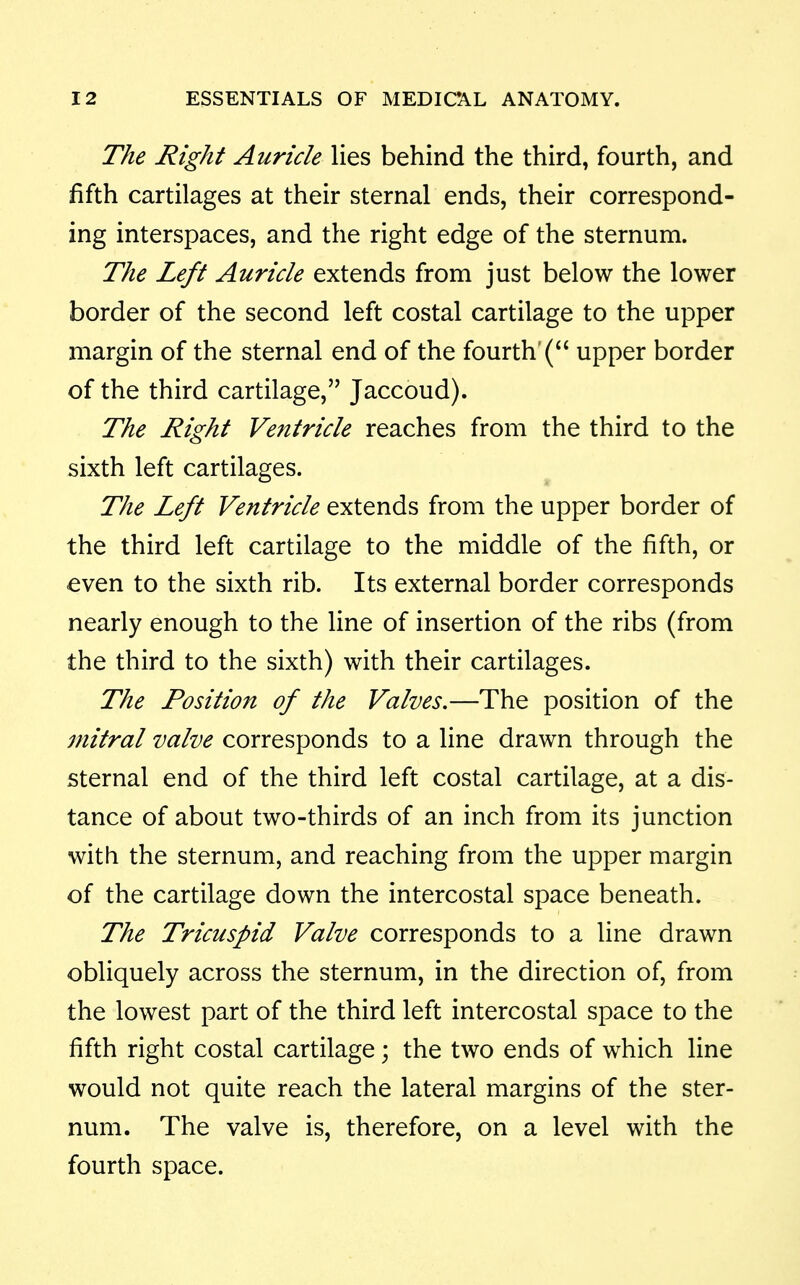 The Right Auricle lies behind the third, fourth, and fifth cartilages at their sternal ends, their correspond- ing interspaces, and the right edge of the sternum. The Left Auricle extends from just below the lower border of the second left costal cartilage to the upper margin of the sternal end of the fourth'( upper border of the third cartilage, Jaccoud). The Right Ventricle reaches from the third to the sixth left cartilages. The Left Ventricle extends from the upper border of the third left cartilage to the middle of the fifth, or even to the sixth rib. Its external border corresponds nearly enough to the line of insertion of the ribs (from the third to the sixth) with their cartilages. The Position of the Valves,—The position of the mitral valve corresponds to a line drawn through the sternal end of the third left costal cartilage, at a dis- tance of about two-thirds of an inch from its junction with the sternum, and reaching from the upper margin of the cartilage down the intercostal space beneath. The Tricuspid Valve corresponds to a line drawn obliquely across the sternum, in the direction of, from the lowest part of the third left intercostal space to the fifth right costal cartilage; the two ends of which line would not quite reach the lateral margins of the ster- num. The valve is, therefore, on a level with the fourth space.