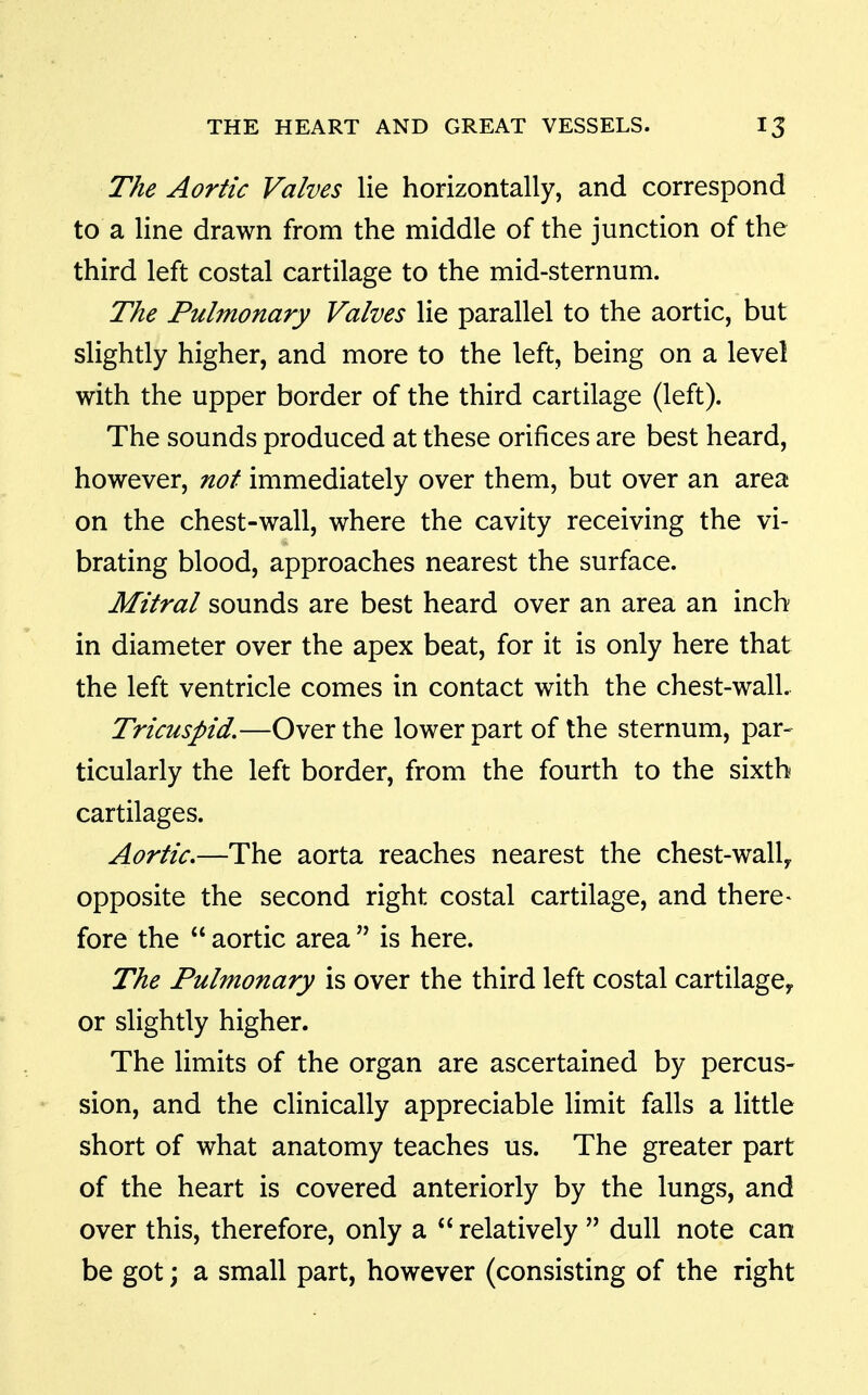 The Aortic Valves lie horizontally, and correspond to a line drawn from the middle of the junction of the third left costal cartilage to the mid-sternum. The Pulmonary Valves lie parallel to the aortic, but slightly higher, and more to the left, being on a level with the upper border of the third cartilage (left). The sounds produced at these orifices are best heard, however, not immediately over them, but over an area on the chest-wall, where the cavity receiving the vi- brating blood, approaches nearest the surface. Mitral sounds are best heard over an area an inch in diameter over the apex beat, for it is only here that the left ventricle comes in contact with the chest-wall. Tricuspid,—Over the lower part of the sternum, par- ticularly the left border, from the fourth to the sixth cartilages. Aortic.—The aorta reaches nearest the chest-wall^ opposite the second right costal cartilage, and there> fore the  aortic area  is here. The Pulmonary is over the third left costal cartilagey or slightly higher. The limits of the organ are ascertained by percus- sion, and the clinically appreciable limit falls a little short of what anatomy teaches us. The greater part of the heart is covered anteriorly by the lungs, and over this, therefore, only a  relatively  dull note can be got; a small part, however (consisting of the right