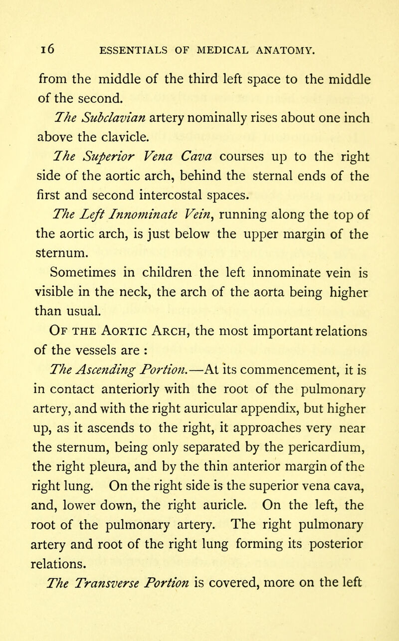 from the middle of the third left space to the middle of the second. Jhe Subclavian artery nominally rises about one inch above the clavicle. 7he Superior Vena Cava courses up to the right side of the aortic arch, behind the sternal ends of the first and second intercostal spaces. The Left Innominate Vein^ running along the top of the aortic arch, is just below the upper margin of the sternum. Sometimes in children the left innominate vein is visible in the neck, the arch of the aorta being higher than usual. Of the Aortic Arch, the most important relations of the vessels are : The Ascending Portion.—At its commencement, it is in contact anteriorly with the root of the pulmonary artery, and with the right auricular appendix, but higher up, as it ascends to the right, it approaches very near the sternum, being only separated by the pericardium, the right pleura, and by the thin anterior margin of the right lung. On the right side is the superior vena cava, and, lower down, the right auricle. On the left, the root of the pulmonary artery. The right pulmonary artery and root of the right lung forming its posterior relations. The Transverse Portion is covered, more on the left