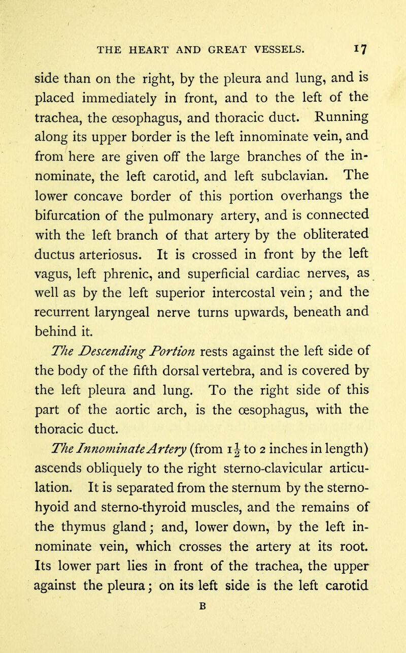 side than on the right, by the pleura and lung, and is placed immediately in front, and to the left of the trachea, the oesophagus, and thoracic duct. Running along its upper border is the left innominate vein, and from here are given off the large branches of the in- nominate, the left carotid, and left subclavian. The lower concave border of this portion overhangs the bifurcation of the pulmonary artery, and is connected with the left branch of that artery by the obliterated ductus arteriosus. It is crossed in front by the left vagus, left phrenic, and superficial cardiac nerves, as well as by the left superior intercostal vein; and the recurrent laryngeal nerve turns upwards, beneath and behind it. The Descending Portion rests against the left side of the body of the fifth dorsal vertebra, and is covered by the left pleura and lung. To the right side of this part of the aortic arch, is the oesophagus, with the thoracic duct. The Innominate Artery (from i J to 2 inches in length) ascends obliquely to the right sterno-clavicular articu- lation. It is separated from the sternum by the sterno- hyoid and sterno-thyroid muscles, and the remains of the thymus gland; and, lower down, by the left in- nominate vein, which crosses the artery at its root. Its lower part lies in front of the trachea, the upper against the pleura; on its left side is the left carotid B