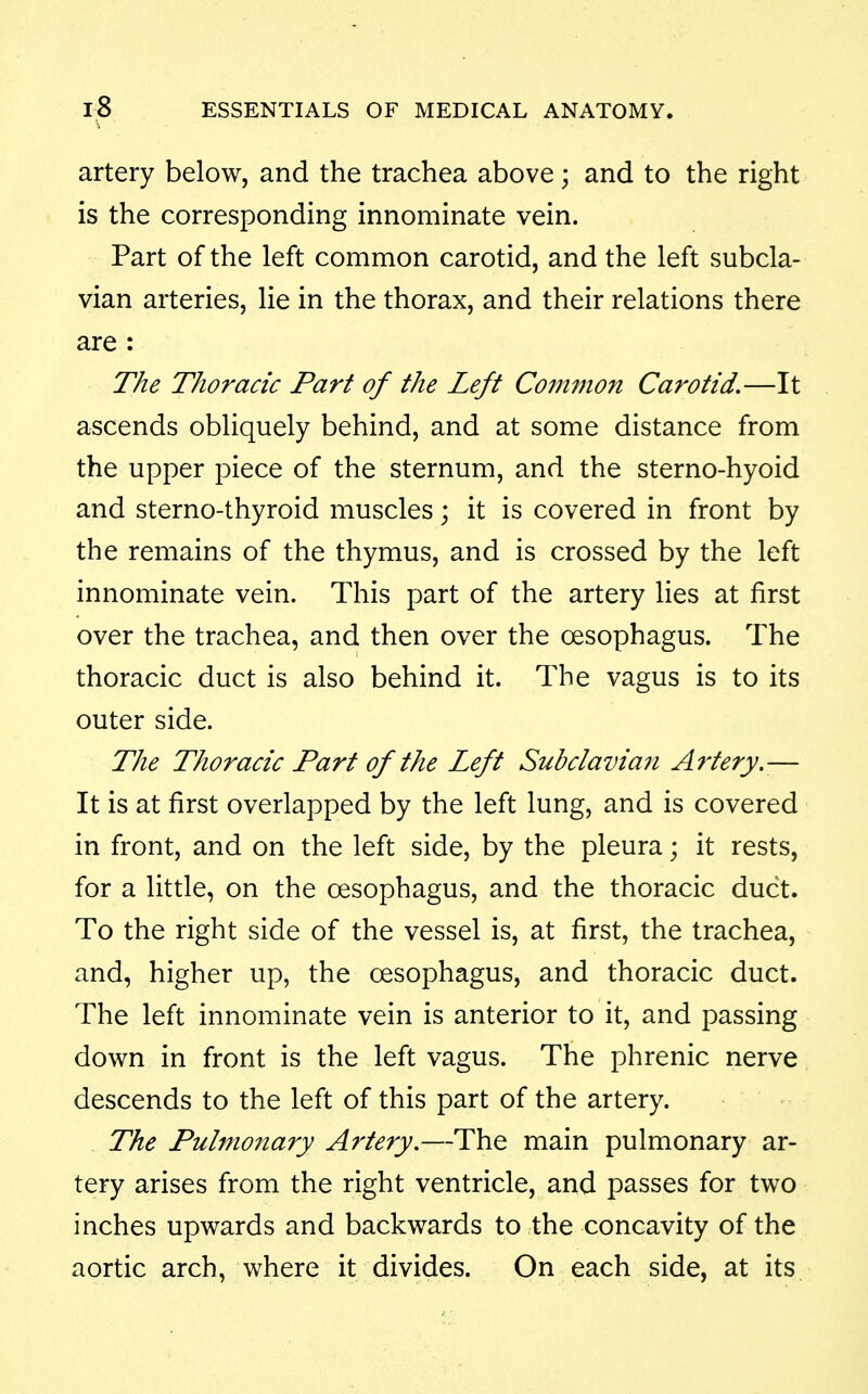 artery below, and the trachea above; and to the right is the corresponding innominate vein. Part of the left common carotid, and the left subcla- vian arteries, lie in the thorax, and their relations there are : The Thoracic Part of the Left Co?nmon Carotid.—It ascends obliquely behind, and at some distance from the upper piece of the sternum, and the sterno-hyoid and sterno-thyroid muscles; it is covered in front by the remains of the thymus, and is crossed by the left innominate vein. This part of the artery lies at first over the trachea, and then over the oesophagus. The thoracic duct is also behind it. The vagus is to its outer side. The Thoracic Part of the Left Subclaviaji A^'tery.— It is at first overlapped by the left lung, and is covered in front, and on the left side, by the pleura; it rests, for a little, on the oesophagus, and the thoracic duct. To the right side of the vessel is, at first, the trachea, and, higher up, the oesophagus, and thoracic duct. The left innominate vein is anterior to it, and passing down in front is the left vagus. The phrenic nerve descends to the left of this part of the artery. The Pulmonary Artery,—The main pulmonary ar- tery arises from the right ventricle, and passes for two inches upwards and backwards to the concavity of the aortic arch, where it divides. On each side, at its