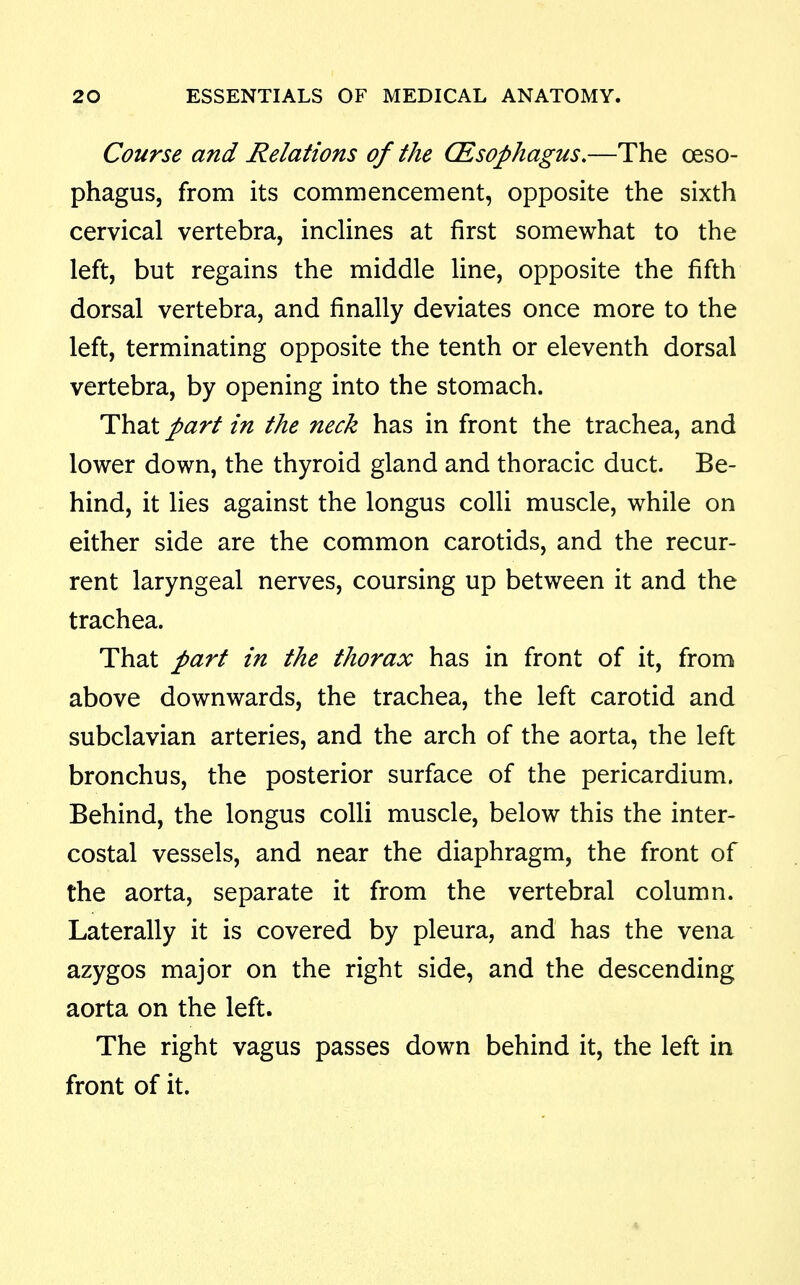 Course and Relations of the CEsophagus,—The ceso- phagus, from its commencement, opposite the sixth cervical vertebra, inclines at first somewhat to the left, but regains the middle line, opposite the fifth dorsal vertebra, and finally deviates once more to the left, terminating opposite the tenth or eleventh dorsal vertebra, by opening into the stomach. That part in the neck has in front the trachea, and lower down, the thyroid gland and thoracic duct. Be- hind, it lies against the longus colli muscle, while on either side are the common carotids, and the recur- rent laryngeal nerves, coursing up between it and the trachea. That part in the thorax has in front of it, from above downwards, the trachea, the left carotid and subclavian arteries, and the arch of the aorta, the left bronchus, the posterior surface of the pericardium. Behind, the longus colli muscle, below this the inter- costal vessels, and near the diaphragm, the front of the aorta, separate it from the vertebral column. Laterally it is covered by pleura, and has the vena azygos major on the right side, and the descending aorta on the left. The right vagus passes down behind it, the left in front of it.