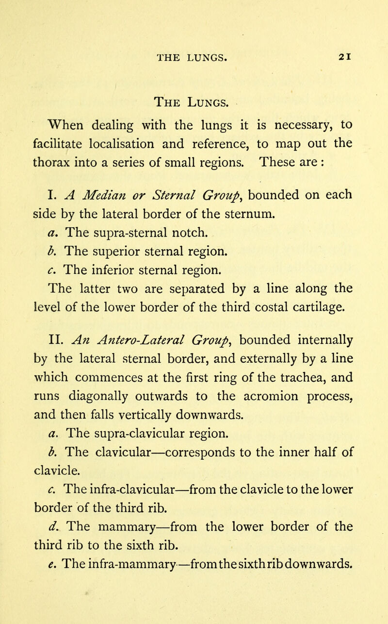The Lungs. When dealing with the lungs it is necessary, to facilitate localisation and reference, to map out the thorax into a series of small regions. These are : I. A Median or Sternal Groups bounded on each side by the lateral border of the sternum. a. The supra-sternal notch. b. The superior sternal region. The inferior sternal region. The latter two are separated by a line along the level of the lower border of the third costal cartilage. II. An Antero-Lateral Groups bounded internally by the lateral sternal border, and externally by a line which commences at the first ring of the trachea, and runs diagonally outwards to the acromion process, and then falls vertically downwards. a. The supra-clavicular region. b. The clavicular—corresponds to the inner half of clavicle. The infra-clavicular—from the clavicle to the lower border of the third rib. d. The mammary—from the lower border of the third rib to the sixth rib. e. The infra-mammary—from the sixth rib downwards.