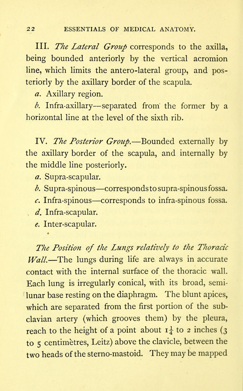 III. The Lateral Group corresponds to the axilla, being bounded anteriorly by the vertical acromion line, which limits the antero-lateral group, and pos- teriorly by the axillary border of the scapula. a. Axillary region. b. Infra-axillary—separated from the former by a horizontal line at the level of the sixth rib. IV. The Posterior Group.—Bounded externally by the axillary border of the scapula, and internally by the middle line posteriorly. a. Supra-scapular. b. Supra-spinous—corresponds to supra-spinous fossa. c. Infra-spinous—corresponds to infra-spinous fossa. , d. Infra-scapular. e. Inter-scapular. The Position of the Lungs relatively to the Thoracic Wall,—The lungs during life are always in accurate contact with the internal surface of the thoracic wall. Each lung is irregularly conical, with its broad, semi- lunar base resting on the diaphragm. The blunt apices, which are separated from the first portion of the sub- clavian artery (which grooves them) by the pleura, reach to the height of a point about to 2 inches (3 to 5 centimetres, Leitz) above the clavicle, between the two heads of the sterno-mastoid. They may be mapped