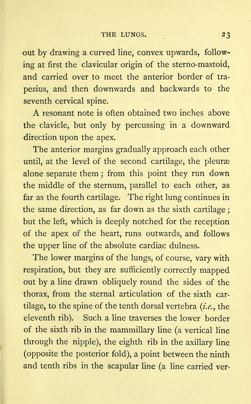 out by drawing a curved line, convex upwards, follow- ing at first the clavicular origin of the sterno-mastoid, and carried over to meet the anterior border of tra- pezius, and then downwards and backwards to the seventh cervical spine. A resonant note is often obtained two inches above the clavicle, but only by percussing in a downward direction upon the apex. The anterior margins gradually approach each other until, at the level of the second cartilage, the pleurae alone separate them; from this point they run down the middle of the sternum, parallel to each other, as far as the fourth cartilage. The right lung continues in the same direction, as far down as the sixth cartilage; but the left, which is deeply notched for the reception of the apex of the heart, runs outwards, and follows the upper line of the absolute cardiac dulness. The lower margins of the lungs, of course, vary with respiration, but they are sufficiently correctly mapped out by a line drawn obliquely round the sides of the thorax, from the sternal articulation of the sixth car- tilage, to the spine of the tenth dorsal vertebra (i.e.^ the eleventh rib). Such a line traverses the lower border of the sixth rib in the mammillary line (a vertical line through the nipple), the eighth rib in the axillary line (opposite the posterior fold), a point between the ninth and tenth ribs in the scapular line (a line carried ver-