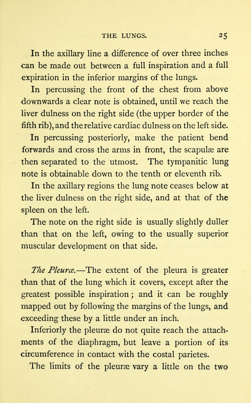 In the axillary line a difference of over three inches can be made out between a full inspiration and a full expiration in the inferior margins of the lungs. In percussing the front of the chest from above downwards a clear note is obtained, until we reach the liver dulness on the right side (the upper border of the fifth rib), and the relative cardiac dulness on the left side. In percussing posteriorly, make the patient bend forwards and cross the arms in front, the scapulae are then separated to the utmost. The tympanitic lung note is obtainable down to the tenth or eleventh rib. In the axillary regions the lung note ceases below at the liver dulness on the right side, and at that of the spleen on the left. The note on the right side is usually slightly duller than that on the left, owing to the usually superior muscular development on that side. The PleurcB.—The extent of the pleura is greater than that of the lung which it covers, except after the greatest possible inspiration; and it can be roughly mapped out by following the margins of the lungs, and exceeding these by a little under an inch. Inferiorly the pleurae do not quite reach the attach- ments of the diaphragm, but leave a portion of its circumference in contact with the costal parietes. The limits of the pleurae vary a little on the two