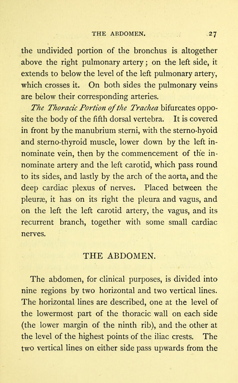 the undivided portion of the bronchus is altogether above the right pulmonary artery; on the left side, it extends to below the level of the left pulmonary artery, which crosses it. On both sides the pulmonary veins are below their corresponding arteries. The Thoracic Portion of the Trachea bifurcates oppo- site the body of the fifth dorsal vertebra. It is covered in front by the manubrium sterni, with the sterno-hyoid and sterno-thyroid muscle, lower down by the left in- nominate vein, then by the commencement of the in- nominate artery and the left carotid, which pass round to its sides, and lastly by the arch of the aorta, and the deep cardiac plexus of nerves. Placed between the pleurae, it has on its right the pleura and vagus, and on the left the left carotid artery, the vagus, and its recurrent branch, together with some small cardiac nerves. THE ABDOMEN. The abdomen, for clinical purposes, is divided into nine regions by two horizontal and two vertical lines. The horizontal lines are described, one at the level of the lowermost part of the thoracic wall on each side (the lower margin of the ninth rib), and the other at the level of the highest points of the iliac crests. The two vertical lines on either side pass upwards from the