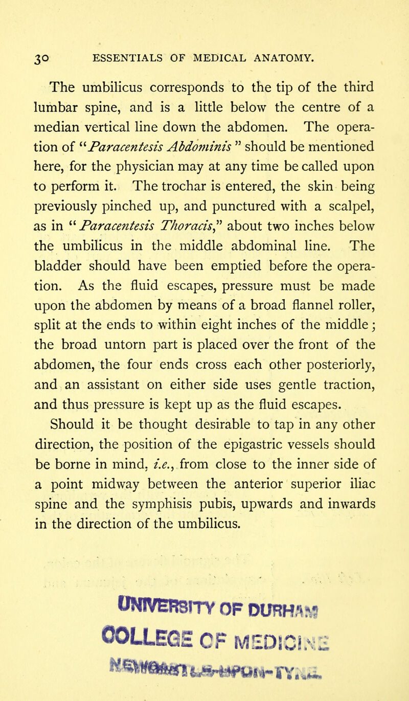 The umbilicus corresponds to the tip of the third lumbar spine, and is a little below the centre of a median vertical line down the abdomen. The opera- tion of ''''Paracentesis Abdominis  should be mentioned here, for the physician may at any time be called upon to perform it. The trochar is entered, the skin being previously pinched up, and punctured with a scalpel, as in ''''Paracentesis Thoracis^'' about two inches below the umbilicus in the middle abdominal line. The bladder should have been emptied before the opera- tion. As the fluid escapes, pressure must be made upon the abdomen by means of a broad flannel roller, split at the ends to within eight inches of the middle; the broad untorn part is placed over the front of the abdomen, the four ends cross each other posteriorly, and an assistant on either side uses gentle traction, and thus pressure is kept up as the fluid escapes. Should it be thought desirable to tap in any other direction, the position of the epigastric vessels should be borne in mind. from close to the inner side of a point midway between the anterior superior iliac spine and the symphisis pubis, upwards and inwards in the direction of the umbilicus. ONIVERsrrv OF DURH-^IVS OOLLEGE OF M£D!CI.*^,2