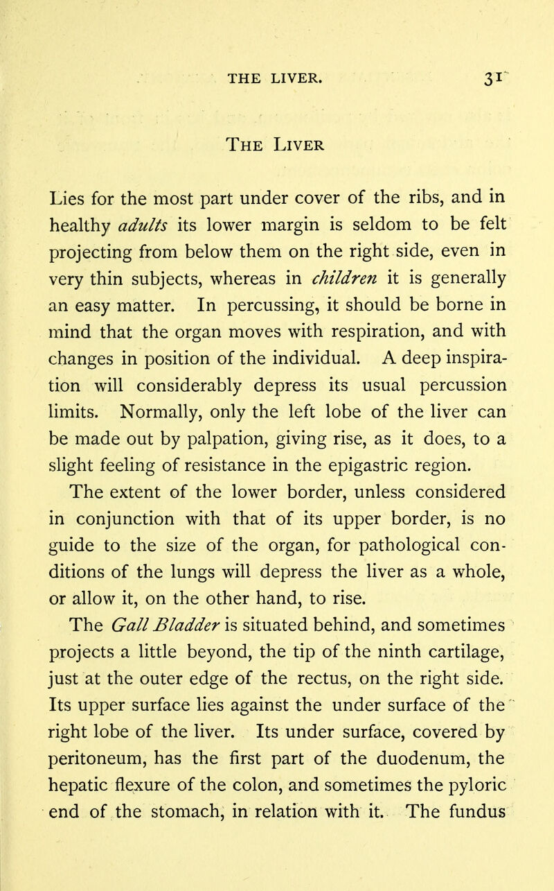 The Liver Lies for the most part under cover of the ribs, and in healthy adults its lower margin is seldom to be felt projecting from below them on the right side, even in very thin subjects, whereas in children it is generally an easy matter. In percussing, it should be borne in mind that the organ moves with respiration, and with changes in position of the individual. A deep inspira- tion will considerably depress its usual percussion limits. Normally, only the left lobe of the liver can be made out by palpation, giving rise, as it does, to a slight feeling of resistance in the epigastric region. The extent of the lower border, unless considered in conjunction with that of its upper border, is no guide to the size of the organ, for pathological con- ditions of the lungs will depress the liver as a whole, or allow it, on the other hand, to rise. The Gall Bladder is situated behind, and sometimes projects a little beyond, the tip of the ninth cartilage, just at the outer edge of the rectus, on the right side. Its upper surface lies against the under surface of the  right lobe of the liver. Its under surface, covered by peritoneum, has the first part of the duodenum, the hepatic flexure of the colon, and sometimes the pyloric end of the stomach, in relation with it. The fundus