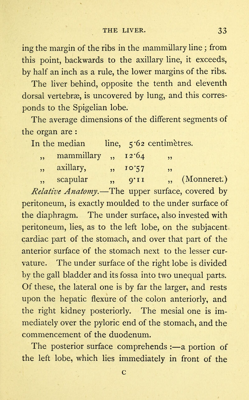 ing the margin of the ribs in the mammillary Hne ; from this point, backwards to the axillary line, it exceeds, by half an inch as a rule, the lower margins of the ribs. The liver behind, opposite the tenth and eleventh dorsal vertebrae, is uncovered by lung, and this corres- ponds to the Spigelian lobe. The average dimensions of the different segments of the organ are : In the median line, 5'62 centimetres. „ mammillary ,, 12*64 „ axillary, „ 10-57 „ scapular „ 9*11 „ (Monneret.) Relative Anatomy.—The upper surface, covered by peritoneum, is exactly moulded to the under surface of the diaphragm. The under surface, also invested with peritoneum, lies, as to the left lobe, on the subjacent cardiac part of the stomach, and over that part of the anterior surface of the stomach next to the lesser cur- vature. The under surface of the right lobe is divided by the gall bladder and its fossa into two unequal parts. Of these, the lateral one is by far the larger, and rests upon the hepatic flexure of the colon anteriorly, and the right kidney posteriorly. The mesial one is im- mediately over the pyloric end of the stomach, and the commencement of the duodenum. The posterior surface comprehends :—a portion of the left lobe, which lies immediately in front of the c