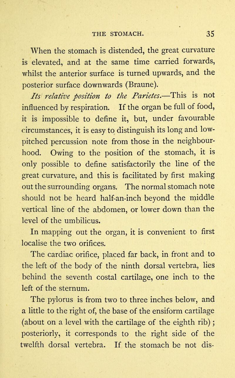 When the stomach is distended, the great curvature is elevated, and at the same time carried forwards, whilst the anterior surface is turned upwards, and the posterior surface downwards (Braune). Its relative position to the Parietes,—This is not influenced by respiration. If the organ be full of food, it is impossible to define it, but, under favourable circumstances, it is easy to distinguish its long and low- pitched percussion note from those in the neighbour- hood. Owing to the position of the stomach, it is only possible to define satisfactorily the line of the great curvature, and this is facilitated by first making out the surrounding organs. The normal stomach note should not be heard half-an-inch beyond the niiddle vertical line of the abdomen, or lower down than the level of the umbilicus. In mapping out the organ, it is convenient to first localise the two orifices. The cardiac orifice, placed far back, in front and to the left of the body of the ninth dorsal vertebra, lies behind the seventh costal cartilage, one inch to the left of the sternum. The pylorus is from two to three inches below, and a little to the right of, the base of the ensiform cartilage (about on a level with the cartilage of the eighth rib); posteriorly, it corresponds to the right side of the twelfth dorsal vertebra. If the stomach be not dis-