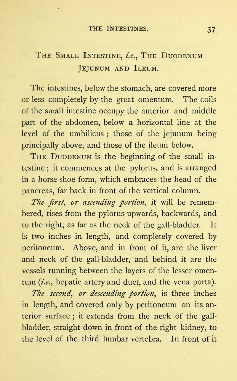 The Small Intestine, Le.^ The Duodenum Jejunum and Ileum. The intestines, below the stomach, are covered more or less completely by the great omentum. The coils of the small intestine occupy the anterior and middle part of the abdomen, below a horizontal line at the level of the umbilicus; those of the jejunum being principally above, and those of the ileum below. The Duodenum is the beginning of the small in- testine ; it commences at the pylorus, and is arranged in a horse-shoe form, which embraces the head of the pancreas, far back in front of the vertical column. The first^ or ascending portion^ it will be remem- bered, rises from the pylorus upwards, backwards, and to the right, as far as the neck of the gall-bladder. It is two inches in length, and completely covered by peritoneum. Above, and in front of it, are the liver and neck of the gall-bladder, and behind it are the vessels running between the layers of the lesser omen- tum hepatic artery and duct, and the vena porta). The second^ or descending portion^ is three inches in length, and covered only by peritoneum on its an- terior surface; it extends from the neck of the gall- bladder, straight down in front of the right kidney, to the level of the third lumbar vertebra. In front of it