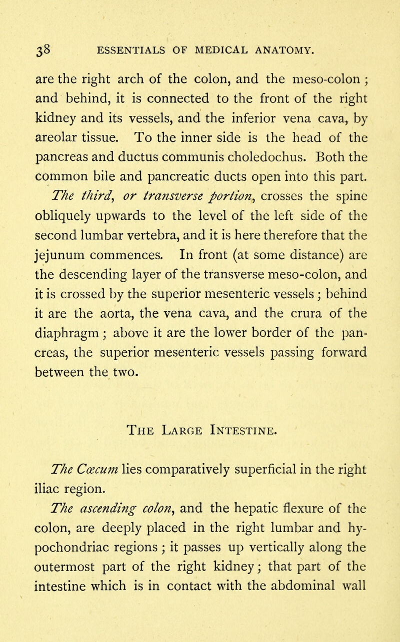 are the right arch of the colon, and the meso-colon ; and behind, it is connected to the front of the right kidney and its vessels, and the inferior vena cava, by areolar tissue. To the inner side is the head of the pancreas and ductus communis choledochus. Both the common bile and pancreatic ducts open into this part. The thirds or transverse portion^ crosses the spine obliquely upwards to the level of the left side of the second lumbar vertebra, and it is here therefore that the jejunum commences. In front (at some distance) are the descending layer of the transverse meso-colon, and it is crossed by the superior mesenteric vessels; behind it are the aorta, the vena cava, and the crura of the diaphragm; above it are the lower border of the pan- creas, the superior mesenteric vessels passing forward between the two. The Large Intestine. The Coecum lies comparatively superficial in the right iliac region. The ascending colon, and the hepatic flexure of the colon, are deeply placed in the right lumbar and hy- pochondriac regions ; it passes up vertically along the outermost part of the right kidney; that part of the intestine which is in contact with the abdominal wall