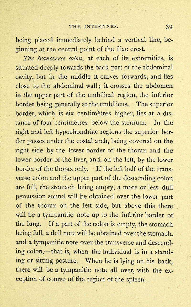 being placed immediately behind a vertical line, be- ginning at the central point of the iliac crest. The transverse colon, at each of its extremities, is situated deeply towards the back part of the abdominal cavity, but in the middle it curves forwards, and lies close to the abdominal wall; it crosses the abdomen in the upper part of the umbilical region, the inferior border being generally at the umbilicus. The superior border, which is six centimetres higher, lies at a dis- tance of four centimetres below the sternum. In the V right and left hypochondriac regions the superior bor- der passes under the costal arch, being covered on the right side by the lower border of the thorax and the lower border of the liver, and, on the left, by the lower border of the thorax only. If the left half of the trans- verse colon and the upper part of the descending colon are full, the stomach being empty, a more or less dull percussion sound will be obtained over the lower part of the thorax on the left side, but above this there will be a tympanitic note up to the inferior border of the lung. If a part of the colon is empty, the stomach being full, a dull note will be obtained over the stomach, and a tympanitic note over the transverse and descend- ing colon,—that is, when the individual is in a stand- ing or sitting posture. When he is lying on his back, there will be a tympanitic note all over, with the ex- ception of course of the region of the spleen.