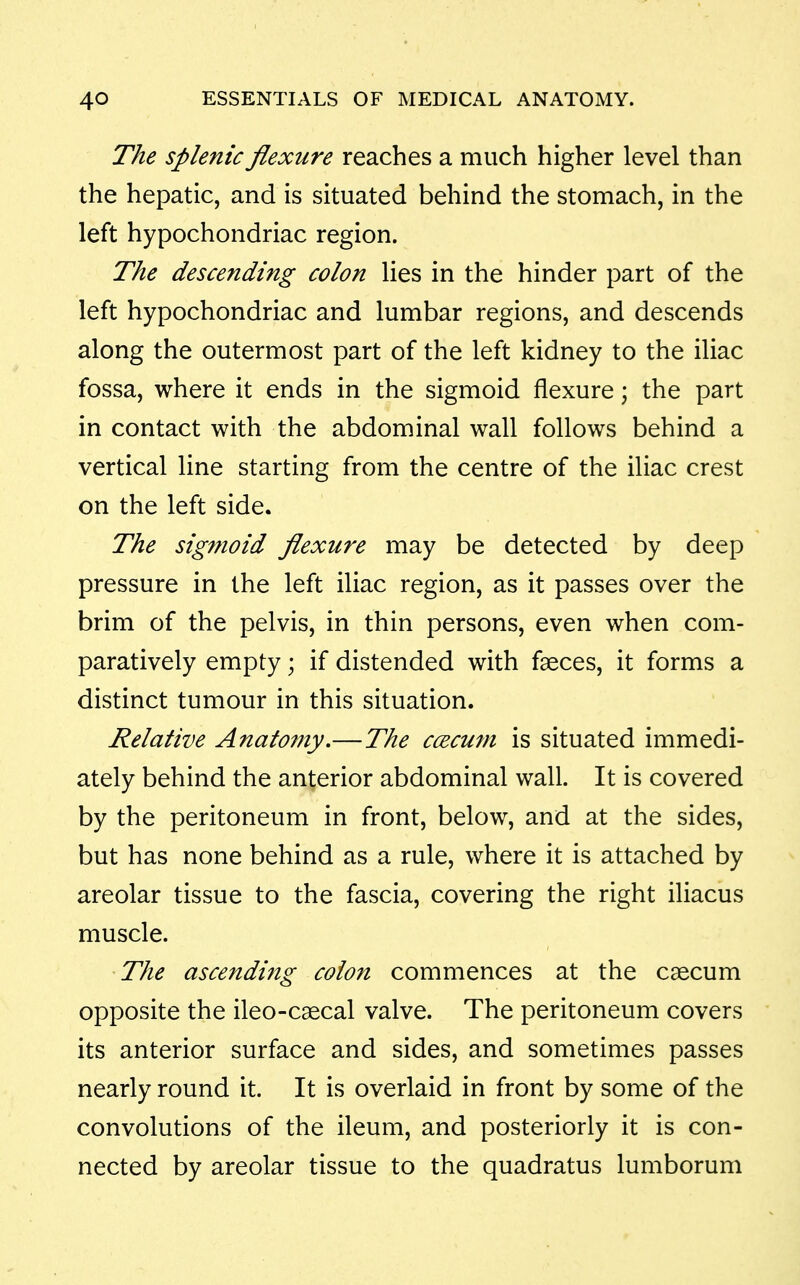 The splenic flexure reaches a much higher level than the hepatic, and is situated behind the stomach, in the left hypochondriac region. The descending colon lies in the hinder part of the left hypochondriac and lumbar regions, and descends along the outermost part of the left kidney to the iliac fossa, where it ends in the sigmoid flexure; the part in contact with the abdominal wall follows behind a vertical line starting from the centre of the iliac crest on the left side. The sig?noid flexure may be detected by deep pressure in the left iliac region, as it passes over the brim of the pelvis, in thin persons, even when com- paratively empty; if distended with faeces, it forms a distinct tumour in this situation. Relative Anato7ny,—The ccecum is situated immedi- ately behind the anterior abdominal wall. It is covered by the peritoneum in front, below, and at the sides, but has none behind as a rule, where it is attached by areolar tissue to the fascia, covering the right iliacus muscle. The ascending colon commences at the caecum opposite the ileo-c^cal valve. The peritoneum covers its anterior surface and sides, and sometimes passes nearly round it. It is overlaid in front by some of the convolutions of the ileum, and posteriorly it is con- nected by areolar tissue to the quadratus lumborum