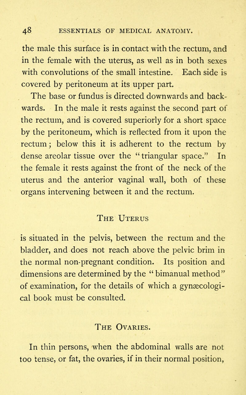 the male this surface is in contact with the rectum, and in the female with the uterus, as well as in both sexes with convolutions of the small intestine. Each side is covered by peritoneum at its upper part. The base or fundus is directed downwards and back- wards. In the male it rests against the second part of the rectum, and is covered superiorly for a short space by the peritoneum, which is reflected from it upon the rectum; below this it is adherent to the rectum by dense areolar tissue over the  triangular space. In the female it rests against the front of the neck of the uterus and the anterior vaginal wall, both of these organs intervening between it and the rectum. The Uterus is situated in the pelvis, between the rectum and the bladder, and does not reach above the pelvic brim in the normal non-pregnant condition. Its position and dimensions are determined by the  bimanual method of examination, for the details of which a gynaecologi- cal book must be consulted. The Ovaries. In thin persons, when the abdominal walls are not too tense, or fat, the ovaries, if in their normal position,