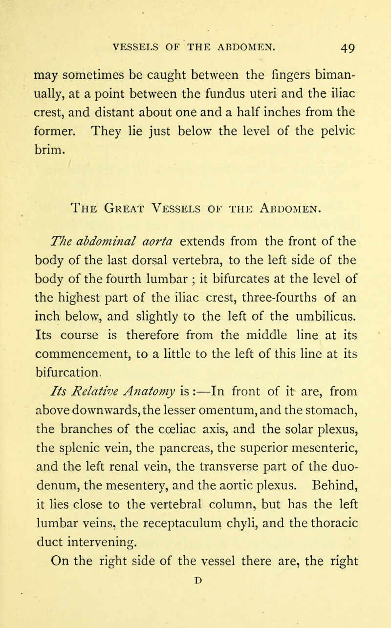 may sometimes be caught between the fingers biman- ually, at a point between the fundus uteri and the iliac crest, and distant about one and a half inches from the former. They lie just below the level of the pelvic brim. The Great Vessels of the Abdomen. The abdominal aorta extends from the front of the body of the last dorsal vertebra, to the left side of the body of the fourth lumbar ; it bifurcates at the level of the highest part of the iliac crest, three-fourths of an inch below, and slightly to the left of the umbilicus. Its course is therefore from the middle line at its commencement, to a little to the left of this line at its bifurcation. Its Relative Anatomy is :—In front of it are, from above downwards, the lesser omentum, and the stomach, the branches of the coeliac axis, and the solar plexus, the splenic vein, the pancreas, the superior mesenteric, and the left renal vein, the transverse part of the duo- denum, the mesentery, and the aortic plexus. Behind, it lies close to the vertebral column, but has the left lumbar veins, the receptaculum chyli, and the thoracic duct intervening. On the right side of the vessel there are, the right D