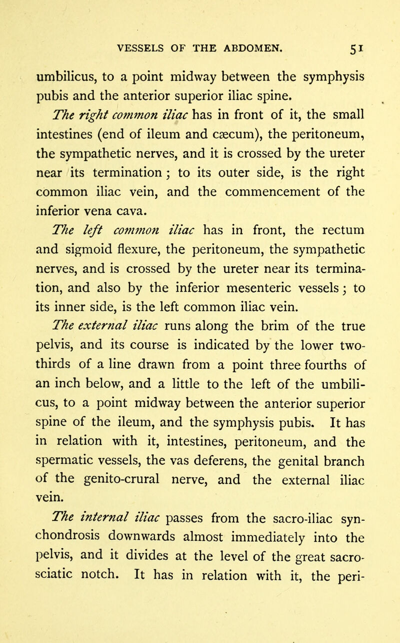umbilicus, to a point midway between the symphysis pubis and the anterior superior iliac spine. The right common iliac has in front of it, the small intestines (end of ileum and caecum), the peritoneum, the sympathetic nerves, and it is crossed by the ureter near its termination ; to its outer side, is the right common iliac vein, and the commencement of the inferior vena cava. The left com7?ion iliac has in front, the rectum and sigmoid flexure, the peritoneum, the sympathetic nerves, and is crossed by the ureter near its termina- tion, and also by the inferior mesenteric vessels; to its inner side, is the left common iliac vein. The external iliac runs along the brim of the true pelvis, and its course is indicated by the lower two- thirds of a line drawn from a point three fourths of an inch below, and a little to the left of the umbili- cus, to a point midway between the anterior superior spine of the ileum, and the symphysis pubis. It has in relation with it, intestines, peritoneum, and the spermatic vessels, the vas deferens, the genital branch of the genito-crural nerve, and the external iliac vein. The internal iliac passes from the sacro-iliac syn- chondrosis downwards almost immediately into the pelvis, and it divides at the level of the great sacro- sciatic notch. It has in relation with it, the peri-