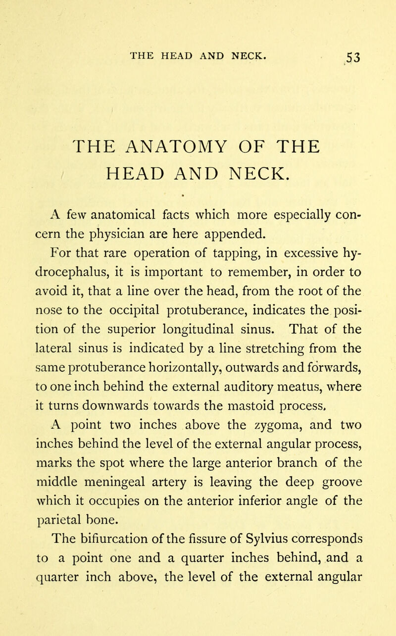 THE ANATOMY OF THE HEAD AND NECK. A few anatomical facts which more especially con- cern the physician are here appended. For that rare operation of tapping, in excessive hy- drocephalus, it is important to remember, in order to avoid it, that a line over the head, from the root of the nose to the occipital protuberance, indicates the posi- tion of the superior longitudinal sinus. That of the lateral sinus is indicated by a line stretching from the same protuberance horizontally, outwards and forwards, to one inch behind the external auditory meatus, where it turns downwards towards the mastoid process, A point two inches above the zygoma, and two inches behind the level of the external angular process, marks the spot where the large anterior branch of the middle meningeal artery is leaving the deep groove which it occupies on the anterior inferior angle of the parietal bone. The bifiurcation of the fissure of Sylvius corresponds to a point one and a quarter inches behind, and a quarter inch above, the level of the external angular